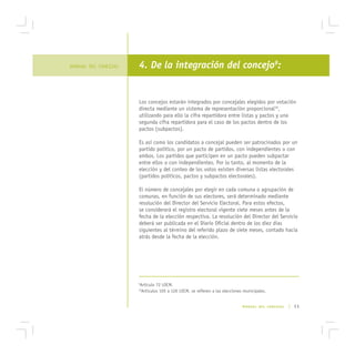 MANUAL DEL CONCEJAL   4. De la integración del concejo9:


                      Los concejos estarán integrados por concejales elegidos por votación
                      directa mediante un sistema de representación proporcional10,
                      utilizando para ello la cifra repartidora entre listas y pactos y una
                      segunda cifra repartidora para el caso de los pactos dentro de los
                      pactos (subpactos).

                      Es así como los candidatos a concejal pueden ser patrocinados por un
                      partido político, por un pacto de partidos, con independientes o con
                      ambos. Los partidos que participen en un pacto pueden subpactar
                      entre ellos o con independientes. Por lo tanto, al momento de la
                      elección y del conteo de los votos existen diversas listas electorales
                      (partidos políticos, pactos y subpactos electorales).

                      El número de concejales por elegir en cada comuna o agrupación de
                      comunas, en función de sus electores, será determinado mediante
                      resolución del Director del Servicio Electoral. Para estos efectos,
                      se considerará el registro electoral vigente siete meses antes de la
                      fecha de la elección respectiva. La resolución del Director del Servicio
                      deberá ser publicada en el Diario Oficial dentro de los diez días
                      siguientes al término del referido plazo de siete meses, contado hacia
                      atrás desde la fecha de la elección.




                      Artículo 72 LOCM.
                      9

                       Artículos 105 a 126 LOCM, se refieren a las elecciones municipales.
                      10




                                                                             MANUAL DEL CONCEJAL   | 11
 