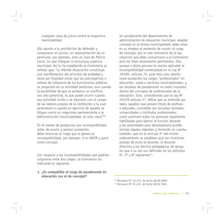 cualquier clase de juicio contra la respectiva           Un paradocente del departamento de
   municipalidad.                                           administración de educación municipal, elegido
                                                            concejal en la misma municipalidad, debe cesar
Ello apunta a la prohibición de defender y                  en su empleo al momento de asumir el cargo
comparecer en juicios, en representación de un              de concejal, por el solo ministerio de la ley,
particular, por ejemplo, ante un Juez de Policía            situación que debe comunicarse a la Contraloría
Local, los que integran la estructura orgánica              para los fines estatutarios pertinentes. Ello,
municipal. Así lo ha establecido la Contraloría al          porque a dicha persona le resulta aplicable la
señalar que: “la referida disposición constituye            incompatibilidad contemplada en la Ley Nº
una manifestación del principio de probidad y               18.695, artículo 75, pues ésta solo admite
tiene por finalidad evitar que las prerrogativas o          como excepción los cargos “profesionales” en
esferas de influencia de los funcionarios públicos          educación, salud o servicios municipalizados, y
se proyecten en su actividad particular, aun cuando         los empleos de paradocente no están incluidos
la posibilidad de que se produzca un conflicto              dentro del concepto de profesionales de la
sea sólo potencial, lo que puede ocurrir cuando             educación. Esto, considerando que la Ley Nº
esa actividad incida o se relacione con el campo            19.070 artículo 2º, define que se entiende por
de las labores propias de la institución a la cual          tales, aquellos que poseen título de profesor
pertenecen o cuando en ejercicio de aquélla se              o educador, concedido por escuelas normales,
litigue contra un organismo perteneciente a la              universidades o institutos profesionales,
Administración (municipalidad, en este caso)”40.            como asimismo todas las personas legalmente
                                                            habilitadas para ejercer la función docente
En el evento de producirse una incompatibilidad             y las autoridades para desempeñarla acorde
antes de asumir y prestar juramento,                        normas legales vigentes, y teniendo en cuenta,
debe renunciar al cargo que le genera la                    también, que en el artículo 5º del mismo
incompatibilidad, por ejemplo, si es DAEM y ganó            ordenamiento se establece que son funciones
como concejal.                                              propias de estos la docente, la docente
                                                            directiva y las técnico pedagógicas de apoyo,
                                                            las que a su vez son definidas en los artículos
Con respecto a las incompatibilidades que podrían           6º, 7º y 8º siguientes41.
originarse entre dos cargos, la Contraloría ha
indicando lo siguiente:

1. ¿Es compatible el cargo de paradocente en
   educación con el de concejal?
                                                      40
                                                           Dictamen N° 42.174, de fecha 08.09.2008.
                                                      41
                                                           Dictamen Nº 22.476, de fecha 08.09.1992.


                                                                                       MANUAL DEL CONCEJAL   | 23
 