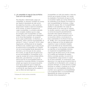 2. ¿Es compatible el cargo de Juez de Policía            incompatibles con todo otro empleo o toda otra
   Local con el de concejal?                             función que se preste al Estado, aun cuando
                                                         los empleados o funcionarios de que se trate
      Para dilucidar si determinados cargos son          se encuentren regidos por normas distintas de
      compatibles, es necesario considerar las normas    las contenidas en ese estatuto. Se incluyen en
      que regulan el desempeño de cada una de            esta incompatibilidad las funciones o cargos
      las respectivas funciones, y sólo cuando las       de elección popular. Pero, la incompatibilidad
      disposiciones impidan el ejercicio simultáneo      aludida no será aplicable a los cargos de
      de las mismas, se estará en presencia de           jornada parcial en los casos que en conjunto
      cargos incompatibles. La normativa aplicable       no excedan cuarenta y cuatro horas semanales.
      a los concejales establece que los cargos          La norma de excepción precedentemente
      de concejales serán incompatibles con todo         enunciada cobra especial relevancia si se
      empleo, función o comisión que se desempeñe        atiende a que los jueces de policía local no
      en la misma Municipalidad, con excepción           se encuentran afectos a la jornada de 44
      de los cargos profesionales, no directivos, en     horas contemplada en el artículo 62 de Ley
      educación, salud o servicios municipalizados. El   N° 18.883, sino a una jornada especial que
      artículo 5°, inciso 1º, de Ley N° 15.231, sobre    debe ser fijada por la Corte de Apelaciones
      Organización y Atribuciones de los Juzgados        respectiva, la que se entenderá completa
      de Policía Local, establece que el cargo de juez   para el solo efecto de las remuneraciones.
      de policía local es incompatible con cualquier     Por consiguiente, si las funciones enunciadas
      otro de la municipalidad donde desempeña sus       son ejercidas en municipalidades distintas,
      funciones y con el de juez de otra comuna.         no se generará incompatibilidad entre el
      Por lo tanto, el cargo de juez de policía local    cargo de juez de policía local y el de concejal,
      de una municipalidad es incompatible con el        en la medida que tratándose de empleos
      cargo de concejal de la misma entidad edilicia.    afectos a jornadas parciales, la suma de las
      Ahora bien, para determinar si un juez de          correspondientes cargas horarias no supere
      policía local de una municipalidad puede ser       las 44 horas semanales. En consecuencia, para
      concejal de un municipio distinto, es necesario    determinar si el cargo de juez de policía local es
      señalar que respecto de los jueces de policía      compatible con el desempeño como concejal, es
      local rige la regulación que en materia de         necesario distinguir, en primer término si ambas
      incompatibilidades establece Ley N° 18.883 y       funciones se cumplen o cumplirán en el mismo
      su artículo 84, que dispone que los empleos a      municipio o en municipalidades distintas. En
      que se refiere ese texto legal son                 el primer caso se generará la incompatibilidad
                                                         y en el segundo habrá o no incompatibilidad,
                                                         dependiendo del número de horas que
42
     Dictamen Nº 47.003, de fecha 16.09.2003.
                                                         demanden dichos desempeños42.

24 |     MANUAL DEL CONCEJAL
 