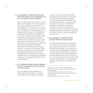 3. ¿Es compatible el cargo de oficial civil del              ya que no se encuentra mencionada dentro
   Servicio de Registro Civil e Identificación con           de las prohibiciones del artículo 74 de la Ley
   el de concejal de la misma localidad?                     Nº 18.695, de Municipalidades. Debiendo
                                                             tenerse presente que las inhabilidades, por
   No es incompatible el cargo de oficial civil del          ser excepcionales, deben estar expresamente
   Registro Civil e Identificación con el de concejal        establecidas en la ley. Así, tratándose de
   en la misma localidad, ya que no existe tal               actividades desarrolladas al margen del
   incompatibilidad en el artículo 75 de la Ley de           desempeño del cargo, el empleado, en su
   Municipalidades. La Ley Nº 18.834, artículo 80            calidad de ciudadano, se encuentra plenamente
   inciso 1º establece las incompatibilidades y no           habilitado para emitir libremente sus opiniones
   menciona a los concejales. Si se produjese un             en materias políticas y realizar actividades de
   conflicto de intereses, el artículo 34 Nº 3 de            esa naturaleza44.
   la Ley 19.477, permite que los oficiales civiles
   se inhabiliten para autorizar inscripciones o        5. ¿Es compatible un empleo de la Alta
   celebrar actos en que ellos mismos sean parte           Dirección Pública con el de concejal?
   interesada, lo mismo la Ley Nº 18.575, en el
   artículo 62 Nº 6, que señala que se contraviene           Un empleo de alta dirección es incompatible
   especialmente el principio de probidad                    con el ejercicio de la función de concejal, ya
   administrativa al intervenir, en razón de las             que no puede sostenerse que las normas de
   funciones, en asuntos en que se tenga interés             la ley de Municipalidades, en cuyo artículo 75
   personal o, al participar en decisiones en que            se regulan las incompatibilidades del cargo de
   exista cualquier circunstancia que le reste               concejal, admita el desempeño conjunto del
   imparcialidad, por ello en tales circunstancias           cargo de concejal con los cargos regulados por
   el oficial civil que es concejal deberá abstenerse        el Estatuto Administrativo, Ley N° 18.834, ya
   de intervenir, asumiendo la labor pertinente su           que son de rango superior a las leyes N° 19.882
   subrogante legal43.                                       y 19.863, que establecen la incompatibilidad
                                                             señalada y que por ello priman respecto de
                                                             éstas45.
4. ¿Es compatible el cargo de Director Regional
   del Servicio Nacional de la Mujer (Sename)
   con el de concejal?
                                                        43
                                                           Dictamen Nº 61.832, de fecha 15.12.2004. Aplica
                                                        dictámenes Nºs. 25.514, de fecha 09.07.2001 y 30.588, de
                                                        fecha 17.06.2004.
   Tener la calidad de Director Regional del            44
                                                           Dictamen Nº 30.588, de fecha 17.06.2004. Aplica
   Servicio Nacional de la Mujer no constituye          dictámenes Nºs. 25.514, de fecha 09.07.2001; y 31.639, de
   un obstáculo para ser candidato a concejal,          fecha 21.08.2000.
                                                        45
                                                           Dictamen N° 50.185, de fecha 07.11.2007.


                                                                                       MANUAL DEL CONCEJAL    | 25
 