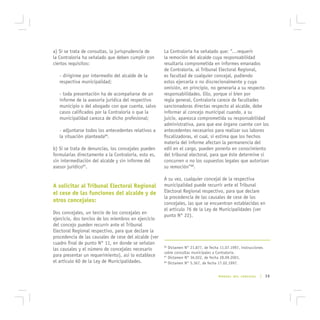 a) Si se trata de consultas, la jurisprudencia de      La Contraloría ha señalado que: “…requerir
la Contraloría ha señalado que deben cumplir con       la remoción del alcalde cuya responsabilidad
ciertos requisitos:                                    resultaría comprometida en informes emanados
                                                       de Contraloría, al Tribunal Electoral Regional,
   - dirigirme por intermedio del alcalde de la        es facultad de cualquier concejal, pudiendo
   respectiva municipalidad;                           estos ejercerla o no discrecionalmente y cuya
                                                       omisión, en principio, no generaría a su respecto
   - toda presentación ha de acompañarse de un         responsabilidades. Ello, porque si bien por
   informe de la asesoría jurídica del respectivo      regla general, Contraloría carece de facultades
   municipio o del abogado con que cuente, salvo       sancionadoras directas respecto al alcalde, debe
   casos calificados por la Contraloría o que la       informar al concejo municipal cuando, a su
   municipalidad carezca de dicho profesional;         juicio, aparezca comprometida su responsabilidad
                                                       administrativa, para que ese órgano cuente con los
   - adjuntarse todos los antecedentes relativos a     antecedentes necesarios para realizar sus labores
   la situación planteada86.                           fiscalizadoras, el cual, si estima que los hechos
                                                       materia del informe afectan la permanencia del
b) Si se trata de denuncias, los concejales pueden     edil en el cargo, pueden ponerlo en conocimiento
formularlas directamente a la Contraloría, esto es,    del tribunal electoral, para que éste determine si
sin intermediación del alcalde y sin informe del       concurren o no los supuestos legales que autorizan
asesor jurídico87.                                     su remoción”88.

                                                       A su vez, cualquier concejal de la respectiva
A solicitar al Tribunal Electoral Regional             municipalidad puede recurrir ante el Tribunal
el cese de las funciones del alcalde y de              Electoral Regional respectivo, para que declare
                                                       la procedencia de las causales de cese de los
otros concejales:                                      concejales, las que se encuentran establecidas en
                                                       el artículo 76 de la Ley de Municipalidades (ver
Dos concejales, un tercio de los concejales en
                                                       punto N° 22).
ejercicio, dos tercios de los miembros en ejercicio
del concejo pueden recurrir ante el Tribunal
Electoral Regional respectivo, para que declare la
procedencia de las causales de cese del alcalde (ver
cuadro final de punto N° 11, en donde se señalan
las causales y el número de concejales necesario
                                                       86
                                                          Dictamen N° 21.877, de fecha 11.07.1997, instrucciones
                                                       sobre consultas municipales a Contraloría.
para presentar un requerimiento), así lo establece     87
                                                          Dictamen N° 36.022, de fecha 28.09.2001.
el artículo 60 de la Ley de Municipalidades.           88
                                                          Dictamen N° 5.367, de fecha 17.02.1997.


                                                                                      MANUAL DEL CONCEJAL     | 39
 
