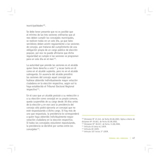 municipalidades109.

Se debe tener presente que no es posible que
el mínimo de las tres sesiones ordinarias que al
mes deben cumplir los concejales municipales,
se realicen todas en un solo día, ya que tales
servidores deben asistir regularmente a las sesiones
de concejo, por tratarse del cumplimiento de una
obligación propia de un cargo público de elección
popular, por eso no puede afirmarse que dicha
regularidad se cumple si las sesiones se programan
para un solo día en el mes110.

La autoridad que preside las sesiones es el alcalde
quien tiene derecho a voto111 y recae tanto en él
como en el alcalde suplente, pero no en el alcalde
subrogante. En ausencia del alcalde presidirá
las sesiones del concejo aquel concejal que
hubiese obtenido individualmente mayor votación
ciudadana en la elección respectiva, según así lo
haya establecido el Tribunal Electoral Regional
respectivo112.

En el caso que un alcalde postule a su reelección o
a su elección como concejal en su propia comuna,
queda suspendido de su cargo desde 30 días antes
de la elección y en ese caso la presidencia del
concejo sólo podrá ejercerla un concejal que no
esté respostulando a dicho cargo. Si hay más de
uno que respostula, la presidencia le corresponderá
a quien haya obtenido individualmente mayor
votación ciudadana en la elección respectiva.
                                                       109
                                                           Dictamen Nº 23.343, de fecha 05.06.2003. Aplica criterio de
                                                       dictamen Nº 29.661, de fecha 02.08.2002.
Si todos los concejales estuvieren repostulando,       110
                                                           Dictamen N° 38.037, de fecha 13.08.2008.
la presidencia se decidirá por sorteo entre los        111
                                                           Artículo 63 letra m) LOCM.
concejales113.                                         112
                                                           Artículo 85 LOCM.
                                                       113
                                                           Artículo 107 inciso 3° LOCM.


                                                                                       MANUAL DEL CONCEJAL      | 47
 