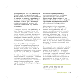 9. Elegir, en un solo acto a los integrantes del     10. Solicitar informe a las empresas,
directorio que le corresponda designar a la          corporaciones o fundaciones municipales,
Municipalidad en cada corporación o fundación        y a las entidades que reciban aportes o
en que tenga participación, cualquiera sea el        subvenciones de la Municipalidad. En este
carácter de ésta o de aquélla. Estos directores      último caso, la materia del informe sólo podrá
informarán al concejo acerca de su gestión,          consistir en el destino dado a los aportes o
como asimismo acerca de la marcha de la              subvenciones municipales percibidos.
corporación o fundación de cuyo directorio
formen parte.                                        Sobre un pronunciamiento solicitado a la
                                                     Contraloría General de la República para que
La Contraloría indicó que “con independencia de      determine el procedimiento que tiene que
lo que dispongan los estatutos vigentes de la        adoptar un concejal cuando solicita información
Corporación Municipal de Educación y Salud, la       administrativa y financiera a las corporaciones
elección de los dos miembros de designación del      municipales de educación, salud y atención al
municipio corresponden al concejo municipal,         menor, estableció que la “facultad compete al
pudiendo éste tomar en cuenta para tal efecto la     Concejo, órgano que manifiesta su voluntad
proposición que haga la autoridad alcaldicia como    mediante acuerdos, los que ... se adoptan (salvo
aquélla originada al interior del concejo”143.       que la ley exija un quórum distinto) por la mayoría
                                                     absoluta de los concejales asistentes a la sesión
Es por ello que “al concejo municipal le             respectiva”146.
corresponde participar en el nombramiento de
los directores de la Corporación Municipal de        Con respecto a lo mismo estableció que la facultad
Desarrollo Social Comunal”, lo que modificó las      fiscalizadora del concejo está referida sólo a las
normas propias de sus estatutos, con la entrada en   entidades que reciban aportes o subvenciones
vigencia de la Ley Nº 19.602, de 11.01.2000144.      de la corporación edilicia y no a las empresas,
                                                     corporaciones o fundaciones municipales, respecto
No podrán ser directores o ejercer funciones de      de las cuales el legislador no ha establecido
administración en las corporaciones o fundaciones    restricciones a las atribuciones fiscalizadoras de
municipales, el cónyuge del alcalde o de los         aquel organismo. Por lo tanto, las atribuciones
concejales, así como sus parientes hasta el tercer   fiscalizadoras del concejo deben ejercerse como
grado de consanguineidad inclusive, y hasta el
segundo grado de afinidad y las personas ligadas a
ellos por adopción145.
                                                     143
                                                         Dictamen Nº 30.004, de fecha 14.06.2004.
                                                     144
                                                         Dictamen Nº 44.085, de fecha 27.11.2001.
                                                     145
                                                         Artículo 131 inciso 2° LOCM.


                                                                                    MANUAL DEL CONCEJAL   | 61
 