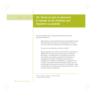 MANUAL DEL CONCEJAL    20. Forma en que se pronuncia
                              el concejo en las materias que
                              requieren su acuerdo:



                              El pronunciamiento del concejo permite distinguir entre tres
                              situaciones diferentes:

                                      -    Regla general: el pronunciamiento del concejo deberá emitirse
                                           dentro del plazo de veinte días, contado desde la fecha en
                                           que se dé cuenta del requerimiento formulado por el alcalde.

                                           El plazo de los veinte días es de días corridos174.

                                      -    Reglas especiales: de acuerdo al artículo 82 las orientaciones
                                           globales del municipio (que incluyen el plan comunal de
                                           desarrollo y sus modificaciones, las políticas de servicios
                                           municipales y las políticas y proyectos de inversión), el
                                           presupuesto municipal y el programa anual deben ser
                                           sometidos por el alcalde a consideración, o aprobación del
                                           concejo, en la primera semana de octubre de cada año, y el
                                           concejo deberá pronunciarse antes del 15 de diciembre, luego
                                           de evacuadas las consultas por el consejo económico y social
                                           comunal, cuando corresponda175.




                              174
                                    Así lo dispone el artículo 143 inciso 2º LOCM.
                              175
                                    Artículo 82 letra a) LOCM.


74 |    MANUAL DEL CONCEJAL
 