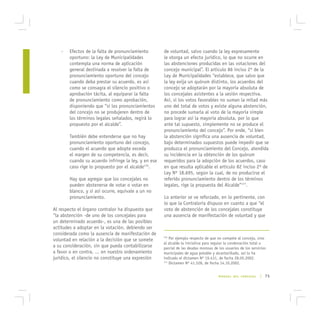-   Efectos de la falta de pronunciamiento        de voluntad, salvo cuando la ley expresamente
       oportuno: la Ley de Municipalidades           le otorga un efecto jurídico, lo que no ocurre en
       contempla una norma de aplicación             las abstenciones producidas en las votaciones del
       general destinada a resolver la falta de      concejo municipal”. El artículo 86 inciso 2º de la
       pronunciamiento oportuno del concejo          Ley de Municipalidades “establece, que salvo que
       cuando deba prestar su acuerdo, es así        la ley exija un quórum distinto, los acuerdos del
       como se consagra el silencio positivo o       concejo se adoptarán por la mayoría absoluta de
       aprobación tácita, al equiparar la falta      los concejales asistentes a la sesión respectiva.
       de pronunciamiento como aprobación,           Así, si los votos favorables no suman la mitad más
       disponiendo que “si los pronunciamientos      uno del total de votos y existe alguna abstención,
       del concejo no se produjeren dentro de        no procede sumarla al voto de la mayoría simple
       los términos legales señalados, regirá lo     para lograr así la mayoría absoluta, por lo que
       propuesto por el alcalde”.                    ante tal supuesto, simplemente no se produce el
                                                     pronunciamiento del concejo”. Por ende, “si bien
       También debe entenderse que no hay            la abstención significa una ausencia de voluntad,
       pronunciamiento oportuno del concejo,         bajo determinados supuestos puede impedir que se
       cuando el acuerdo que adopte exceda           produzca el pronunciamiento del Concejo, atendida
       el margen de su competencia, es decir,        su incidencia en la obtención de los quórum
       cuando su acuerdo infringe la ley, y en ese   requeridos para la adopción de los acuerdos, caso
       caso rige lo propuesto por el alcalde176.     en que resulta aplicable el artículo 82 inciso 2º de
                                                     Ley Nº 18.695, según la cual, de no producirse el
       Hay que agregar que los concejales no         referido pronunciamiento dentro de los términos
       pueden abstenerse de votar o votar en         legales, rige la propuesta del Alcalde”177.
       blanco, y si así ocurre, equivale a un no
       pronunciamiento.                              Lo anterior se ve reforzado, en lo pertinente, con
                                                     lo que la Contraloría dispuso en cuanto a que “el
Al respecto el órgano contralor ha dispuesto que     voto de abstención de los concejales constituye
“la abstención -de uno de los concejales para        una ausencia de manifestación de voluntad y que
un determinado acuerdo-, es una de las posibles
actitudes a adoptar en la votación, debiendo ser
considerada como la ausencia de manifestación de
voluntad en relación a la decisión que se somete
                                                     176
                                                         Por ejemplo respecto de que no compete al concejo, sino
                                                     al alcalde la iniciativa para regular la condonación total o
a su consideración, sin que pueda contabilizarse     parcial de las deudas morosas de los usuarios de los servicios
a favor o en contra, ... en nuestro ordenamiento     municipales de agua potable y alcantarillado, así lo ha
jurídico, el silencio no constituye una expresión    indicado el dictamen Nº 19.431, de fecha 28.05.2002.
                                                     177
                                                         Dictamen Nº 41.528, de fecha 14.10.2002.


                                                                                      MANUAL DEL CONCEJAL      | 75
 