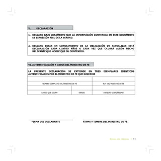 V.    DECLARACIÓN

1. DECLARO BAJO JURAMENTO QUE LA INFORMACIÓN CONTENIDA EN ESTE DOCUMENTO
   ES EXPRESIÓN FIEL DE LA VERDAD.


2. DECLARO ESTAR EN CONOCIMIENTO DE LA OBLIGACIÓN DE ACTUALIZAR ESTA
   DECLARACIÓN CADA CUATRO AÑOS O CADA VEZ QUE OCURRA ALGÚN HECHO
   RELEVANTE QUE MODIFIQUE SU CONTENIDO.




VI. AUTENTIFICACIÓN Y DATOS DEL MINISTRO DE FE

LA PRESENTE DECLARACIÓN SE EXTIENDE EN TRES                        EJEMPLARES       IDENTICOS
AUTENTIFICADOS POR EL MINISTRO DE FE QUE SUSCRIBE



          NOMBRE COMPLETO DEL MINISTRO DE FE                      RUT DEL MINISTRO DE FE



         CARGO QUE OCUPA                       GRADO               ENTIDAD U ORGANISMO




_______________________________                     _______________________________
  FIRMA DEL DECLARANTE                              FIRMA Y TIMBRE DEL MINISTRO DE FE




                                                                         MANUAL DEL CONCEJAL   | 93




                                               ��
 