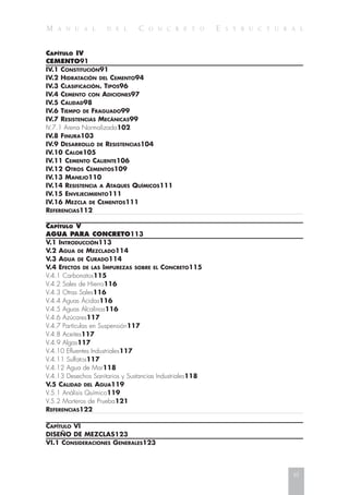 M A N U A L D E L C O N C R E T O E S T R U C T U R A L
CAPÍTULO IV
CEMENTO91
IV.1 CONSTITUCIÓN91
IV.2 HIDRATACIÓN DEL CEMENTO94
IV.3 CLASIFICACIÓN. TIPOS96
IV.4 CEMENTO CON ADICIONES97
IV.5 CALIDAD98
IV.6 TIEMPO DE FRAGUADO99
IV.7 RESISTENCIAS MECÁNICAS99
IV.7.1 Arena Normalizada102
IV.8 FINURA103
IV.9 DESARROLLO DE RESISTENCIAS104
IV.10 CALOR105
IV.11 CEMENTO CALIENTE106
IV.12 OTROS CEMENTOS109
IV.13 MANEJO110
IV.14 RESISTENCIA A ATAQUES QUÍMICOS111
IV.15 ENVEJECIMIENTO111
IV.16 MEZCLA DE CEMENTOS111
REFERENCIAS112
CAPÍTULO V
AGUA PARA CONCRETO113
V.1 INTRODUCCIÓN113
V.2 AGUA DE MEZCLADO114
V.3 AGUA DE CURADO114
V.4 EFECTOS DE LAS IMPUREZAS SOBRE EL CONCRETO115
V.4.1 Carbonatos115
V.4.2 Sales de Hierro116
V.4.3 Otras Sales116
V.4.4 Aguas Ácidas116
V.4.5 Aguas Alcalinas116
V.4.6 Azúcares117
V.4.7 Partículas en Suspensión117
V.4.8 Aceites117
V.4.9 Algas117
V.4.10 Efluentes Industriales117
V.4.11 Sulfatos117
V.4.12 Agua de Mar118
V.4.13 Desechos Sanitarios y Sustancias Industriales118
V.5 CALIDAD DEL AGUA119
V.5.1 Análisis Químico119
V.5.2 Morteros de Prueba121
REFERENCIAS122
CAPÍTULO VI
DISEÑO DE MEZCLAS123
VI.1 CONSIDERACIONES GENERALES123
xi
 