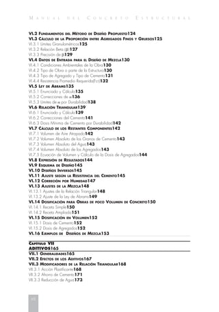 M A N U A L D E L C O N C R E T O E S T R U C T U R A L
VI.2 FUNDAMENTOS DEL MÉTODO DE DISEÑO PROPUESTO124
VI.3 CÁLCULO DE LA PROPORCIÓN ENTRE AGREGADOS FINOS Y GRUESOS125
VI.3.1 Límites Granulométricos125
VI.3.2 Relación Beta (␤)127
VI.3.3 Precisión de ␤129
VI.4 DATOS DE ENTRADA PARA EL DISEÑO DE MEZCLA130
VI.4.1 Condiciones Ambientales de la Obra130
VI.4.2 Tipo de Obra o parte de la Estructura130
VI.4.3 Tipo de Agregado y Tipo de Cemento131
VI.4.4 Resistencia Promedio Requerida(Fcr)132
VI.5 LEY DE ABRAMS135
VI.5.1 Enunciado y Cálculo135
VI.5.2 Correcciones de ␣136
VI.5.3 Límites de ␣ por Durabilidad138
VI.6 RELACIÓN TRIANGULAR139
VI.6.1 Enunciado y Cálculo139
VI.6.2 Correcciones del Cemento141
VI.6.3 Dosis Mínima de Cemento por Durabilidad142
VI.7 CÁLCULO DE LOS RESTANTES COMPONENTES142
VI.7.1 Volumen de Aire Atrapado142
VI.7.2 Volumen Absoluto de los Granos de Cemento143
VI.7.3 Volumen Absoluto del Agua143
VI.7.4 Volumen Absoluto de los Agregados143
VI.7.5 Ecuación de Volumen y Cálculo de la Dosis de Agregados144
VI.8 EXPRESIÓN DE RESULTADOS144
VI.9 ESQUEMA DE DISEÑO145
VI.10 DISEÑOS INVERSOS145
VI.11 AJUSTE SEGÚN LA RESISTENCIA DEL CEMENTO145
VI.12 CORRECIÓN POR HUMEDAD147
VI.13 AJUSTES DE LA MEZCLA148
VI.13.1 Ajustes de la Relación Triangular148
VI.13.2 Ajuste de la Ley de Abrams149
VI.14 DOSIFICACIÓN PARA OBRAS DE POCO VOLUMEN DE CONCRETO150
VI.14.1 Receta Simple150
VI.14.2 Receta Ampliada151
VI.15 DOSIFICACIÓN EN VOLUMEN152
VI.15.1 Dosis de Cemento152
VI.15.2 Dosis de Agregados152
VI.16 EJEMPLOS DE DISEÑOS DE MEZCLA153
CAPÍTULO VII
ADITIVOS165
VII.1 GENERALIDADES165
VII.2 EFECTOS DE LOS ADITIVOS167
VII.3 MODIFICADORES DE LA RELACIÓN TRIANGULAR168
VII.3.1 Acción Plastificante168
VII.3.2 Ahorro de Cemento171
VII.3.3 Reducción de Agua173
xii
 