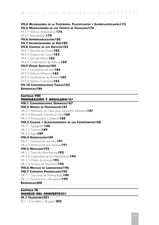 M A N U A L D E L C O N C R E T O E S T R U C T U R A L
VII.4 MEJORADORES DE LA TIXOTROPÍA. PLASTIFICANTES Y SUPERPLASTIFICANTES175
VII.5 MODIFICADORES DE LOS TIEMPOS DE FRAGUADO176
VII.5.1 Aditivos Aceleradores176
VII.5.2 Retardadores178
VII.6 IMPERMEABILIZACIÓN180
VII.7 INCORPORADORES DE AIRE180
VII.8 CONTROL DE LOS ADITIVOS182
VII.8.1 Mezclas de Prueba182
VII.8.2 Ensayos de Control182
VII.8.3 Uso del Aditivo183
VII.8.4 Combinación de Aditivos184
VII.9 OTROS ADITIVOS184
VII.9.1 Formadores de Gas184
VII.9.2 Aditivos Adhesivos185
VII.9.3 Facilitadores de Bombeo185
VII.9.4 Aditivos Colorantes185
VII.10 CONSIDERACIONES FINALES185
REFERENCIAS186
CAPÍTULO VIII
PREPARACIÓN Y MEZCLADO187
VIII.1 CONSIDERACIONES GENERALES187
VIII.2 MODOS DE PREPARACIÓN187
VIII.2.1 Mezclado en Obra para pequeños Volúmenes187
VIII.2.2 Mezclado Central en Obra188
VIII.2.3 Premezclado Comercial188
VIII.3 CALIDAD Y ALMACENAMIENTO DE LOS COMPONENTES188
VIII.3.1 Agregados188
VIII.3.2 Cemento189
VIII.3.3 Agua189
VIII.4 DOSIFICACIÓN189
VIII.4.1 Dosificación por Peso191
VIII.4.2 Dosificación por Volumen191
VIII.5 MEZCLADO192
VIII.5.1 Tipos de Mezcladoras192
VIII.5.2 Capacidad de las Mezcladoras194
VIII.5.3 Orden de Llenado195
VIII.5.4 Tiempos de Mezclado195
VIII.6 MEZCLAS DE LABORATORIO196
VIII.7 CONCRETO PREMEZCLADO198
VIII.7.1 Opciones de Premezclado199
VIII.7.2 Dosificación y Resistencia199
REFERENCIAS200
CAPÍTULO IX
MANEJO DEL CONCRETO201
IX.1 TRANSPORTE201
IX.1.1 Carretillas y ‘Buggies’202
xiii
 