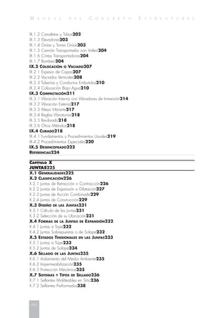 M A N U A L D E L C O N C R E T O E S T R U C T U R A L
IX.1.2 Canaletas y Tubos202
IX.1.3 Elevadores203
IX.1.4 Grúas y Torres Grúas203
IX.1.5 Camión Transportador con Volteo204
IX.1.6 Cintas Transportadoras204
IX.1.7 Bombeo204
IX.2 COLOCACIÓN O VACIADO207
IX.2.1 Espesor de Capas207
IX.2.2 Vaciados Verticales208
IX.2.3 Tuberías y Conductos Embutidos210
IX.2.4 Colocación Bajo Agua210
IX.3 COMPACTACIÓN211
IX.3.1 Vibración Interna con Vibradores de Inmersión214
IX.3.2 Vibración Externa217
IX.3.3 Mesa Vibrante217
IX.3.4 Reglas Vibratorias218
IX.3.5 Revibrado218
IX.3.6 Otros Métodos218
IX.4 CURADO218
IX.4.1 Fundamentos y Procedimientos Usuales219
IX.4.2 Procedimientos Especiales220
IX.5 DESENCOFRADO222
REFERENCIAS224
CAPÍTULO X
JUNTAS225
X.1 GENERALIDADES225
X.2 CLASIFICACIÓN226
X.2.1 Juntas de Retracción o Contracción226
X.2.2 Juntas de Expansión o Dilatación227
X.2.3 Juntas de Acción Combinada229
X.2.4 Juntas de Construcción229
X.3 DISEÑO DE LAS JUNTAS231
X.3.1 Cálculo de las Juntas231
X.3.2 Selección de su Ubicación231
X.4 FORMAS DE LA JUNTAS DE EXPANSIÓN232
X.4.1 Juntas a Tope232
X.4.2 Juntas Sobrepuestas o de Solape232
X.5 ESTADOS TENSIONALES EN LAS JUNTAS233
X.5.1 Juntas a Tope233
X.5.2 Juntas de Solape234
X.6 SELLADO DE LAS JUNTAS235
X.6.1 Aislamiento del Medio Ambiente235
X.6.2 Impermeabilización235
X.6.3 Protección Mecánica235
X.7 SISTEMAS Y TIPOS DE SELLADO236
X.7.1 Sellantes Moldeables en Sitio236
X.7.2 Sellantes Preformados238
xiv
 