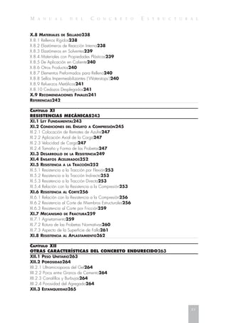 M A N U A L D E L C O N C R E T O E S T R U C T U R A L
X.8 MATERIALES DE SELLADO238
X.8.1 Rellenos Rígidos238
X.8.2 Elastómeros de Reacción Interna238
X.8.3 Elastómeros en Solventes239
X.8.4 Materiales con Propiedades Plásticas239
X.8.5 De Aplicación en Caliente240
X.8.6 Otros Productos240
X.8.7 Elementos Preformados para Relleno240
X.8.8 Sellos Impermeabilizantes (‘Waterstops’)240
X.8.9 Refuerzos Metálicos241
X.8.10 Cedazos Desplegados241
X.9 RECOMENDACIONES FINALES241
REFERENCIAS242
CAPÍTULO XI
RESISTENCIAS MECÁNICAS243
XI.1 LEY FUNDAMENTAL243
XI.2 CONDICIONES DEL ENSAYO A COMPRESIÓN245
XI.2.1 Colocación de Remates de Azufre247
XI.2.2 Aplicación Axial de la Carga247
XI.2.3 Velocidad de Carga247
XI.2.4 Tamaño y Forma de las Probetas247
XI.3 DESARROLLO DE LA RESISTENCIA249
XI.4 ENSAYOS ACELERADOS252
XI.5 RESISTENCIA A LA TRACCIÓN252
XI.5.1 Resistencia a la Tracción por Flexión253
XI.5.2 Resistencia a la Tracción Indirecta253
XI.5.3 Resistencia a la Tracción Directa253
XI.5.4 Relación con la Resistencia a la Compresión253
XI.6 RESISTENCIA AL CORTE256
XI.6.1 Relación con la Resistencia a la Compresión256
XI.6.2 Resistencia al Corte de Miembros Estructurales256
XI.6.3 Resistencia al Corte por Fricción259
XI.7 MECANISMO DE FRACTURA259
XI.7.1 Agrietamiento259
XI.7.2 Rotura de las Probetas Normativas260
XI.7.3 Aspecto de la Superficie de Falla261
XI.8 RESISTENCIA AL APLASTAMIENTO262
CAPÍTULO XII
OTRAS CARACTERÍSTICAS DEL CONCRETO ENDURECIDO263
XII.1 PESO UNITARIO263
XII.2 POROSIDAD264
XII.2.1 Ultramicroporos del Gel264
XII.2.2 Poros entre Granos de Cemento264
XII.2.3 Canalillos y Burbujas264
XII.2.4 Porosidad del Agregado264
XII.3 ESTANQUEIDAD265
xv
 
