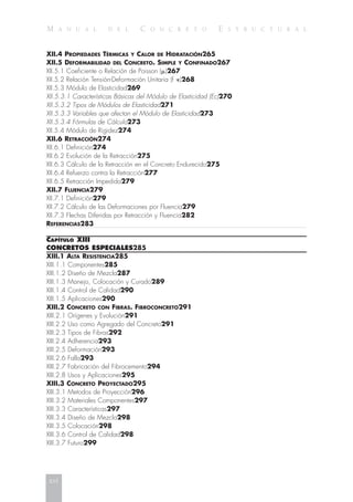 M A N U A L D E L C O N C R E T O E S T R U C T U R A L
XII.4 PROPIEDADES TÉRMICAS Y CALOR DE HIDRATACIÓN265
XII.5 DEFORMABILIDAD DEL CONCRETO. SIMPLE Y CONFINADO267
XII.5.1 Coeficiente o Relación de Poisson (␮)267
XII.5.2 Relación Tensión-Deformación Unitaria (f -⑀)268
XII.5.3 Módulo de Elasticidad269
XII.5.3.1 Características Básicas del Módulo de Elasticidad (Ec)270
XII.5.3.2 Tipos de Módulos de Elasticidad271
XII.5.3.3 Variables que afectan el Módulo de Elasticidad273
XII.5.3.4 Fórmulas de Cálculo273
XII.5.4 Módulo de Rigidez274
XII.6 RETRACCIÓN274
XII.6.1 Definición274
XII.6.2 Evolución de la Retracción275
XII.6.3 Cálculo de la Retracción en el Concreto Endurecido275
XII.6.4 Refuerzo contra la Retracción277
XII.6.5 Retracción Impedida279
XII.7 FLUENCIA279
XII.7.1 Definición279
XII.7.2 Cálculo de las Deformaciones por Fluencia279
XII.7.3 Flechas Diferidas por Retracción y Fluencia282
REFERENCIAS283
CAPÍTULO XIII
CONCRETOS ESPECIALES285
XIII.1 ALTA RESISTENCIA285
XIII.1.1 Componentes285
XIII.1.2 Diseño de Mezcla287
XIII.1.3 Manejo, Colocación y Curado289
XIII.1.4 Control de Calidad290
XIII.1.5 Aplicaciones290
XIII.2 CONCRETO CON FIBRAS. FIBROCONCRETO291
XIII.2.1 Orígenes y Evolución291
XIII.2.2 Uso como Agregado del Concreto291
XIII.2.3 Tipos de Fibras292
XIII.2.4 Adherencia293
XIII.2.5 Deformación293
XIII.2.6 Falla293
XIII.2.7 Fabricación del Fibrocemento294
XIII.2.8 Usos y Aplicaciones295
XIII.3 CONCRETO PROYECTADO295
XIII.3.1 Metodos de Proyección296
XIII.3.2 Materiales Componentes297
XIII.3.3 Características297
XIII.3.4 Diseño de Mezcla298
XIII.3.5 Colocación298
XIII.3.6 Control de Calidad298
XIII.3.7 Futuro299
xvi
 