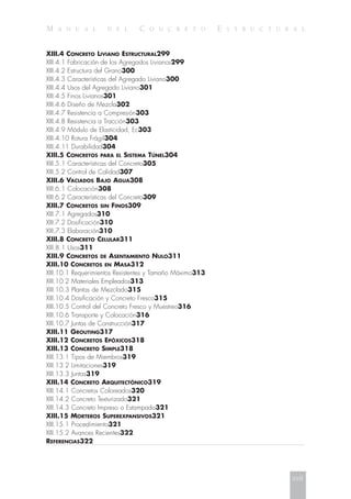 M A N U A L D E L C O N C R E T O E S T R U C T U R A L
XIII.4 CONCRETO LIVIANO ESTRUCTURAL299
XIII.4.1 Fabricación de los Agregados Livianos299
XIII.4.2 Estructura del Grano300
XIII.4.3 Características del Agregado Liviano300
XIII.4.4 Usos del Agregado Liviano301
XIII.4.5 Finos Livianos301
XIII.4.6 Diseño de Mezcla302
XIII.4.7 Resistencia a Compresión303
XIII.4.8 Resistencia a Tracción303
XIII.4.9 Módulo de Elasticidad, Ec303
XIII.4.10 Rotura Frágil304
XIII.4.11 Durabilidad304
XIII.5 CONCRETOS PARA EL SISTEMA TÚNEL304
XIII.5.1 Características del Concreto305
XIII.5.2 Control de Calidad307
XIII.6 VACIADOS BAJO AGUA308
XIII.6.1 Colocación308
XIII.6.2 Características del Concreto309
XIII.7 CONCRETOS SIN FINOS309
XIII.7.1 Agregados310
XIII.7.2 Dosificación310
XIII.7.3 Elaboración310
XIII.8 CONCRETO CELULAR311
XIII.8.1 Usos311
XIII.9 CONCRETOS DE ASENTAMIENTO NULO311
XIII.10 CONCRETOS EN MASA312
XIII.10.1 Requerimientos Resistentes y Tamaño Máximo313
XIII.10.2 Materiales Empleados313
XIII.10.3 Plantas de Mezclado315
XIII.10.4 Dosificación y Concreto Fresco315
XIII.10.5 Control del Concreto Fresco y Muestreo316
XIII.10.6 Transporte y Colocación316
XIII.10.7 Juntas de Construcción317
XIII.11 GROUTING317
XIII.12 CONCRETOS EPÓXICOS318
XIII.13 CONCRETO SIMPLE318
XIII.13.1 Tipos de Miembros319
XIII.13.2 Limitaciones319
XIII.13.3 Juntas319
XIII.14 CONCRETO ARQUITECTÓNICO319
XIII.14.1 Concretos Coloreados320
XIII.14.2 Concreto Texturizado321
XIII.14.3 Concreto Impreso o Estampado321
XIII.15 MORTEROS SUPEREXPANSIVOS321
XIII.15.1 Procedimiento321
XIII.15.2 Avances Recientes322
REFERENCIAS322
xvii
 