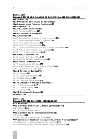 M A N U A L D E L C O N C R E T O E S T R U C T U R A L
CAPÍTULO XIV
EVALUACIÓN DE LOS ENSAYOS DE RESISTENCIA DEL CONCRETO323
XIV.1 OBJETO323
XIV.2 VARIACIONES DE LA CALIDAD DEL CONCRETO325
XIV.3 ALCANCE DE LOS PRINCIPIOS ESTADÍSTICOS325
XIV.4 SÍMBOLOS325
XIV.5 PARÁMETROS ESTADÍSTICOS327
XIV.5.1 Parámetros del Universo329
XIV.6 LA DISTRIBUCIÓN NORMAL329
XIV.7 APLICACIÓN334
XIV.7.1 Resistencia Especificada en el Proyecto Estructural334
XIV.7.2 Implicaciones del Control en la Seguridad335
XIV.7.3 Mayoración de Resistencias335
XIV.7.4 Desviación Estándar Conocida336
XIV.7.5 Desviación Estándar cuando no hay Suficientes Antecedentes337
XIV.7.6 Ajuste del Valor de la Desviación Estándar339
XIV.7.7 Fracción Defectuosa o Cuantil339
XIV.8 MEZCLAS DE PRUEBA339
XIV.8.1 Mezclas de Prueba en Obra339
XIV.8.2 Mezclas de Prueba en el Laboratorio340
XIV.9 TIPOS DE DISPERSIONES340
XIV.9.1 Variación dentro del Ensayo340
XIV.9.2 Variación entre Mezclas de un mismo Concreto341
XIV.9.3 Calificación de la Empresa341
XIV.10 ASPECTOS DEL CONTROL342
XIV.10.1 Muestreo342
XIV.10.2 Dos Probetas por Ensayo343
XIV.10.3 Edad del Ensayo344
XIV.10.4 Eliminación de Resultados345
XIV.11 CRITERIOS DE ACEPTACIÓN O RECHAZO347
XIV.11.1 Criterios Generales347
XIV.11.2 Criterios Específicos349
XIV.11.3 Rechazo351
XIV.12 REPRESENTACIÓN GRÁFICA353
REFERENCIAS354
CAPÍTULO XV
EVALUACIÓN DEL CONCRETO COLOCADO355
XV.1 ALCANCE355
XV.2 ENSAYOS EN SITIO DURANTE LA FASE DE CONSTRUCCIÓN356
XV.2.1 Cilindros356
XV.2.2 Criterios de Aceptación357
XV.3 ENSAYOS EN SITIO EN ESTRUCTURAS EXISTENTES357
XV.3.1 Núcleos357
XV.3.2 Criterios de Aceptación para Núcleos358
XV.4 ESTIMACIÓN DE RESISTENCIA CON ENSAYOS CUALITATIVOS NORMALIZADOS359
XV.4.1 Determinación de la Velocidad de Pulso Ultrasónico359
XV.4.2 Determinación del Número de Rebote o Ensayo Esclerométrico363
xviii
 