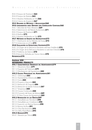 M A N U A L D E L C O N C R E T O E S T R U C T U R A L
XV.4.3 Ensayos de Penetración365
XV.4.4 Ensayos de Madurez365
XV.4.5 Muestras Moldeadas en Sitio366
XV.4.6 Criterios de Aceptación367
XV.5 RESUMEN DE MÉTODOS Y APLICACIONES368
XV.6 LINEAMIENTOS PARA OBTENER UNA CORRELACIÓN CONFIABLE368
XV.6.1 Velocidad de Pulso Ultrasónico369
XV.6.2 Determinación del Rebote (Esclerómetro)371
XV.6.3 Ensayos de Penetración371
XV.6.4 Madurez372
XV.6.5 Muestras Moldeadas en Sitio372
XV.7 MÉTODOS DE ENSAYO NO DESTRUCTIVOS372
XV.7.1 Clasificación de los Métodos de Ensayo373
XV.7.2 Limitaciones en el Uso373
XV.8 EVALUACIÓN DE ESTRUCTURAS EXISTENTES374
XV.8.1 El Origen de la Deficiencia Resistente está bien Establecida374
XV.8.2 EL Origen de la Deficiencia Resistente no está bien Entendida376
XV.8.3 Problemas de Deterioro378
XV.8.4 Estructuras Dañadas por Sismos Intensos378
REFERENCIAS378
CAPÍTULO XVI
DETERIORO FÍSICO379
XVI.1 CARACTERÍSTICAS GENERALES DEL AGRIETAMIENTO379
XVI.1.1 Mecanismo Básico379
XVI.1.2 Esquema del Tratamiento379
XVI.1.3 Manifestación del Agrietamiento380
XVI.2 CAUSAS PRINCIPALES DEL AGRIETAMIENTO381
XVI.2.1 Sobrecargas382
XVI.2.2 Asentamientos Diferenciales383
XVI.2.3 Sismos384
XVI.2.4 Proyecto y Ejecución384
XVI.2.5 Retracción de Fraguado386
XVI.2.6 Retracción en Estado Endurecido387
XVI.2.7 Temperarura388
XVI.2.8 Causas Combinadas388
XVI.2.9 Corrosión del Acero de Refuerzo389
XVI.2.10 Otras Causas de Agrietamiento389
XVI.3 REPARACIÓN DE LAS GRIETAS389
XVI.3.1 Autosellado por Percolación390
XVI.3.2 Autosellado por Cristalización390
XVI.3.3 Inyección con Resinas Epóxicas390
XVI.3.4 Resinas Acrílicas391
XVI.3.5 Otros Recubrimientos392
XVI.3.6 Sellos Elasto-Plásticos392
XVI.4 DESGASTE392
XVI.4.1 Abrasión por Tránsito392
xix
 