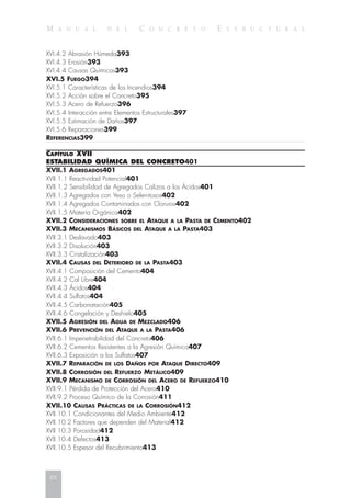 M A N U A L D E L C O N C R E T O E S T R U C T U R A L
XVI.4.2 Abrasión Húmeda393
XVI.4.3 Erosión393
XVI.4.4 Causas Químicas393
XVI.5 FUEGO394
XVI.5.1 Características de los Incendios394
XVI.5.2 Acción sobre el Concreto395
XVI.5.3 Acero de Refuerzo396
XVI.5.4 Interacción entre Elementos Estructurales397
XVI.5.5 Estimación de Daños397
XVI.5.6 Reparaciones399
REFERENCIAS399
CAPÍTULO XVII
ESTABILIDAD QUÍMICA DEL CONCRETO401
XVII.1 AGREGADOS401
XVII.1.1 Reactividad Potencial401
XVII.1.2 Sensibilidad de Agregados Calizos a los Ácidos401
XVII.1.3 Agregados con Yeso o Selenitosos402
XVII.1.4 Agregados Contaminados con Cloruros402
XVII.1.5 Materia Orgánica402
XVII.2 CONSIDERACIONES SOBRE EL ATAQUE A LA PASTA DE CEMENTO402
XVII.3 MECANISMOS BÁSICOS DEL ATAQUE A LA PASTA403
XVII.3.1 Deslavado403
XVII.3.2 Disolución403
XVII.3.3 Cristalización403
XVII.4 CAUSAS DEL DETERIORO DE LA PASTA403
XVII.4.1 Composición del Cemento404
XVII.4.2 Cal Libre404
XVII.4.3 Ácidos404
XVII.4.4 Sulfatos404
XVII.4.5 Carbonatación405
XVII.4.6 Congelación y Deshielo405
XVII.5 AGRESIÓN DEL AGUA DE MEZCLADO406
XVII.6 PREVENCIÓN DEL ATAQUE A LA PASTA406
XVII.6.1 Impenetrabilidad del Concreto406
XVII.6.2 Cementos Resistentes a la Agresión Química407
XVII.6.3 Exposición a los Sulfatos407
XVII.7 REPARACIÓN DE LOS DAÑOS POR ATAQUE DIRECTO409
XVII.8 CORROSIÓN DEL REFUERZO METÁLICO409
XVII.9 MECANISMO DE CORROSIÓN DEL ACERO DE REFUERZO410
XVII.9.1 Pérdida de Protección del Acero410
XVII.9.2 Proceso Químico de la Corrosión411
XVII.10 CAUSAS PRÁCTICAS DE LA CORROSIÓN412
XVII.10.1 Condicionantes del Medio Ambiente412
XVII.10.2 Factores que dependen del Material412
XVII.10.3 Porosidad412
XVII.10.4 Defectos413
XVII.10.5 Espesor del Recubrimiento413
xx
 