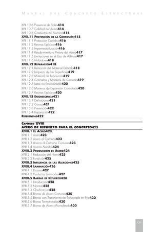 M A N U A L D E L C O N C R E T O E S T R U C T U R A L
XVII.10.6 Presencia de Sales414
XVII.10.7 Calidad del Acero414
XVII.10.8 Conductos de Aluminio415
XVII.11 PREVENCIÓN DE LA CORROSIÓN415
XVII.11.1 Protección Catódica416
XVII.11.2 Resinas Epóxicas416
XVII.11.3 Impermeabilización416
XVII.11.4 Recubrimiento o Pintura del Acero417
XVII.11.5 Limitaciones en el Uso de Aditivos417
XVII.11.6 Inhibidores418
XVII.12 REPARACIÓN418
XVII.12.1 Remoción del Material Dañado418
XVII.12.2 Limpieza de las Superficies419
XVII.12.3 Material de Reposición419
XVII.12.4 Concretos y Morteros de Cemento419
XVII.12.5 Látex no Emulsionable420
XVII.12.6 Morteros de Expansión Controlada420
XVII.12.7 Resinas Epóxicas420
XVII.13 EFLORESCENCIA421
XVII.13.1 Definiciones421
XVII.13.2 Causas421
XVII.13.3 Prevención422
XVII.13.4 Reparación422
REFERENCIAS422
CAPÍTULO XVIII
ACERO DE REFUERZO PARA EL CONCRETO423
XVIII.1 EL ACERO423
XVIII.1.1 Acero423
XVIII.1.2 Acero al Carbono423
XVIII.1.3 Aceros al Carbono Comunes423
XVIII.1.4 Aceros Aleados424
XVIII.2 PRODUCCIÓN DE ACERO424
XVIII.2.1 Reducción del Hierro425
XVIII.2.2 Fundición425
XVIII.3 INFLUENCIA DE LAS ALEACIONES425
XVIII.4 LAMINACIÓN426
XVIII.4.1 Proceso427
XVIII.4.2 Productos Laminados427
XVIII.5 BARRAS DE REFUERZO428
XVIII.5.1 Introducción428
XVIII.5.2 Normas428
XVIII.5.3 Clasificación428
XVIII.5.4 Barras de Acero Comunes430
XVIII.5.5 Barras con Tratamiento de Torsionado en Frío430
XVIII.5.6 Barras Termotratadas430
XVIII.5.7 Barras de Acero Microaleado430
xxi
 