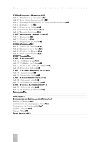 M A N U A L D E L C O N C R E T O E S T R U C T U R A L
XVIII.6 PROPIEDADES NORMATIVAS431
XVIII.6.1 Resistencia a la Tracción (Fsu)431
XVIII.6.2 Límite Elástico Convencional (Fy)431
XVIII.6.3 Porcentaje de Alargamiento en 20 cm incluida la Estricción431
XVIII.6.4 Doblado en Frío432
XVIII.6.5 Composición Química432
XVIII.6.6 Geometría de los Resaltes432
XVIII.6.7 Requisitos Adicionales433
XVIII.7 DESIGNACIÓN Y CLASIFICACIÓN433
XVIII.7.1 Designación433
XVIII.7.2 Clasificación434
XVIII.7.3 Alargamiento en 20 cm435
XVIII.8 MARCACIÓN435
XVIII.8.1 Símbolo del Fabricante436
XVIII.8.2 Designación de la Barra436
XVIII.8.3 Clasificación del Acero436
XVIII.8.4 Límite Elástico Nominal436
XVIII.9 SOLAPES436
XVIII.10 SOLDADURA437
XVIII.10.1 Soldadura a Tope438
XVIII.10.2 Soldadura con Solape438
XVIII.10.3 Cálculo del Cordón de Soldadura440
XVIII.10.4 Control de Calidad440
XVIII.11 ALAMBRES LAMINADOS EN FRÍO441
XVIII.11.1 Características441
XVIII.11.2 Limitaciones de Uso442
XVIII.12 MALLAS ELECTROSOLDADAS442
XVIII.12.1 Fabricación y Uso442
XVIII.12.2 Características Mecánicas442
XVIII.13 CERCHAS ELECTROSOLDADAS443
XVIII.13.1 Fabricación y Uso443
XVIII.13.2 Características Mecánicas443
REFERENCIAS446
GLOSARIO447
DOCUMENTOS QUE RESPALDAN ESTE MANUAL461
Referencias Generales461
Contribuciones del Doctor Joaquín Porrero465
Publicaciones de Comités del ACI467
Normas COVENIN468
Normas ASTM477
ÍNDICE ANALÍTICO483
xxii
 