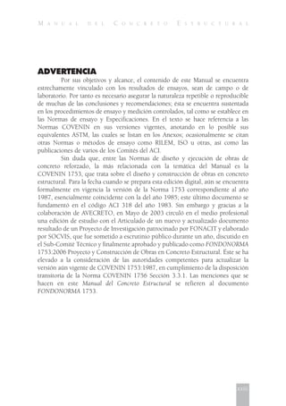 M A N U A L D E L C O N C R E T O E S T R U C T U R A L
ADVERTENCIA
Por sus objetivos y alcance, el contenido de este Manual se encuentra
estrechamente vinculado con los resultados de ensayos, sean de campo o de
laboratorio. Por tanto es necesario asegurar la naturaleza repetible o reproducible
de muchas de las conclusiones y recomendaciones; ésta se encuentra sustentada
en los procedimientos de ensayo y medición controlados, tal como se establece en
las Normas de ensayo y Especificaciones. En el texto se hace referencia a las
Normas COVENIN en sus versiones vigentes, anotando en lo posible sus
equivalentes ASTM, las cuales se listan en los Anexos; ocasionalmente se citan
otras Normas o métodos de ensayo como RILEM, ISO u otras, así como las
publicaciones de varios de los Comités del ACI.
Sin duda que, entre las Normas de diseño y ejecución de obras de
concreto reforzado, la más relacionada con la temática del Manual es la
COVENIN 1753, que trata sobre el diseño y construcción de obras en concreto
estructural. Para la fecha cuando se prepara esta edición digital, aún se encuentra
formalmente en vigencia la versión de la Norma 1753 correspondiente al año
1987, esencialmente coincidente con la del año 1985; este último documento se
fundamentó en el código ACI 318 del año 1983. Sin embargo y gracias a la
colaboración de AVECRETO, en Mayo de 2003 circuló en el medio profesional
una edición de estudio con el Articulado de un nuevo y actualizado documento
resultado de un Proyecto de Investigación patrocinado por FONACIT y elaborado
por SOCVIS, que fue sometido a escrutinio público durante un año, discutido en
el Sub-Comité Técnico y finalmente aprobado y publicado como FONDONORMA
1753:2006 Proyecto y Construcción de Obras en Concreto Estructural. Éste se ha
elevado a la consideración de las autoridades competentes para actualizar la
versión aún vigente de COVENIN 1753:1987, en cumplimiento de la disposición
transitoria de la Norma COVENIN 1756 Sección 3.3.1. Las menciones que se
hacen en este Manual del Concreto Estructural se refieren al documento
FONDONORMA 1753.
xxiii
 
