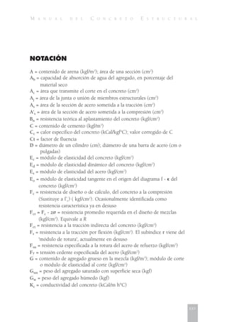 M A N U A L D E L C O N C R E T O E S T R U C T U R A L
NOTACIÓN
A = contenido de arena (kgf/m3
); área de una sección (cm2
)
Ab = capacidad de absorción de agua del agregado, en porcentaje del
material seco
Ac = área que transmite el corte en el concreto (cm2
)
Aj = área de la junta o unión de miembros estructurales (cm2
)
As = área de la sección de acero sometida a la tracción (cm2
)
A's = área de la sección de acero sometida a la compresión (cm2
)
Bn = resistencia teórica al aplastamiento del concreto (kgf/cm2
)
C = contenido de cemento (kgf/m3
)
Cc = calor específico del concreto (kCal/kgf°C); valor corregido de C
Ct = factor de fluencia
D = diámetro de un cilindro (cm); diámetro de una barra de acero (cm o
pulgadas)
Ec = módulo de elasticidad del concreto (kgf/cm2
)
Ed = módulo de elasticidad dinámico del concreto (kgf/cm2
)
Es = módulo de elasticidad del acero (kgf/cm2
)
Eo = módulo de elasticidad tangente en el origen del diagrama f - ⑀ del
concreto (kgf/cm2
)
Fc = resistencia de diseño o de cálculo, del concreto a la compresión
(Sustituye a f’c) ( kgf/cm2
). Ocasionalmente identificada como
resistencia característica ya en desuso
Fcr = Fc - z␴ = resistencia promedio requerida en el diseño de mezclas
(kgf/cm2
). Equivale a R
Fct = resistencia a la tracción indirecta del concreto (kgf/cm2
)
Fr = resistencia a la tracción por flexión (kgf/cm2
). El subíndice r viene del
'módulo de rotura', actualmente en desuso
Fsu = resistencia especificada a la rotura del acero de refuerzo (kgf/cm2
)
Fy = tensión cedente especificada del acero (kgf/cm2
)
G = contenido de agregado grueso en la mezcla (kgf/m3
); módulo de corte
o módulo de elasticidad al corte (kgf/cm2
)
Gsss = peso del agregado saturado con superficie seca (kgf)
Gw = peso del agregado húmedo (kgf)
Kc = conductividad del concreto (kCal/m h°C)
xxv
 