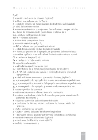 M A N U A L D E L C O N C R E T O E S T R U C T U R A L
f'c = Fc
fs = tensión en el acero de refuerzo (kgf/cm2
)
h = difusividad del concreto (m2
/hora)
h = edad del concreto en horas medidas desde el inicio del mezclado
j = edad del concreto en días
k = constantes obtenidas por regresión; factor de corrección por esbeltez
kr = factor de ponderación del rango d para el cálculo de S
log = símbolo del logaritmo decimal
m y n = variables auxiliares
n = número de ensayos o de datos
q = cuantía mecánica = ␳ Fy / Fc
r = D/2 = radio de una probeta cilíndrica (cm)
t = edad de un concreto en días después de vaciado
w = humedad presente en el agregado, en porcentaje del material seco
z = variable tipificada o normalizada de la distribución estándar normal
ͬL = cambio de longitud (cm)
ͬ⑀ = cambio en la deformación unitaria
ͬf = cambio en la tensión f
␣ = a/C relación agua/cemento en peso
␣f = valor ficticio de ␣ por el efecto plastificante de un aditivo
␤ = A / (A+G) = relación que denota el contenido de arena referido al
agregado total
␥ = ␶ / G = deformación unitaria por tensión de corte; (kgf/cm2
)
␥A = peso específico del agregado fino o arena saturado con superficie seca
␥A+G = peso específico ponderado del agregado saturado con superficie seca
␥G = peso específico del agregado grueso saturado con superficie seca
␦ = masa específica del concreto
⑀ = deformación unitaria a la tracción o a la compresión
␪ = variable empleada en el diseño de mezclas para ajustar variaciones del
contenido de cemento C
␭ = factor de corrección del coeficiente de fricción
␮ = coeficiente de fricción; micras; coeficiente de Poisson; media del
universo
␯ = S/X = coeficiente de variación
␳ = As/bd = cuantía del acero de refuerzo longitudinal
␴ = desviación típica o estándar del universo (unidades de la variable)
␶ = tensión cortante en el concreto (kgf/cm2
)
␸ = coeficiente de dilatación térmica (1/°C)
␻ también empleado como q
xxvii
 