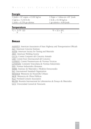 M A N U A L D E L C O N C R E T O E S T R U C T U R A L
Energía
1 Joule = 107
ergios = 0,102 kgf-m 1 Ergio = 1 dina-cm =10-7
Joule
1 kgf-m = 7,234 ft-lb 1 ft-lb = 0,138 kgf-m
1 Joule = 0,239 gr-calorías 1 gr-caloría = 4,84 Joule
Temperatura
°C = 5 (°F -32) °F = 32 + 9°C
9 5
SIGLAS
AASHTO: American Association of State Highway and Transportation Officials
ACI: American Concrete Institute
ASTM: American Society for Testing and Materials
AWS: American Welding Society
CCCA: Comité Conjunto del Concreto Armado
CEB: Comité Euro Internacional del Concreto
COPANT: Comité Panamericano de Normas Técnicas
COVENIN: Comisión Venezolana de Normas Industriales
DIN: Normas Industriales Alemanas
IMME: Instituto de Materiales y Modelos Estructurales
ISO: International Standard Organization
MINDUR: Ministerio de Desarrollo Urbano
MOP: Ministerio de Obras Públicas
PCA: Portland Cement Association
RILEM: Reunión Internacional de Laboratorios de Ensayo de Materiales
UCV: Universidad Central de Venezuela
xxix
 
