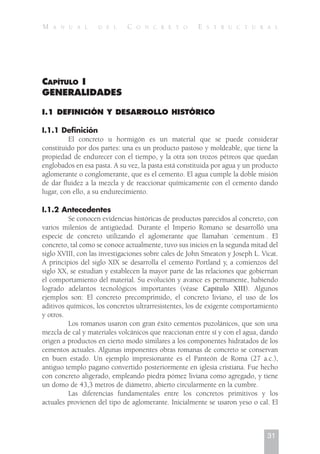 CAPÍTULO I
GENERALIDADES
I.1 DEFINICIÓN Y DESARROLLO HISTÓRICO
I.1.1 Definición
El concreto u hormigón es un material que se puede considerar
constituido por dos partes: una es un producto pastoso y moldeable, que tiene la
propiedad de endurecer con el tiempo, y la otra son trozos pétreos que quedan
englobados en esa pasta. A su vez, la pasta está constituida por agua y un producto
aglomerante o conglomerante, que es el cemento. El agua cumple la doble misión
de dar fluidez a la mezcla y de reaccionar químicamente con el cemento dando
lugar, con ello, a su endurecimiento.
I.1.2 Antecedentes
Se conocen evidencias históricas de productos parecidos al concreto, con
varios milenios de antigüedad. Durante el Imperio Romano se desarrolló una
especie de concreto utilizando el aglomerante que llamaban `cementum . El
concreto, tal como se conoce actualmente, tuvo sus inicios en la segunda mitad del
siglo XVIII, con las investigaciones sobre cales de John Smeaton y Joseph L. Vicat.
A principios del siglo XIX se desarrolla el cemento Portland y, a comienzos del
siglo XX, se estudian y establecen la mayor parte de las relaciones que gobiernan
el comportamiento del material. Su evolución y avance es permanente, habiendo
logrado adelantos tecnológicos importantes (véase Capítulo XIII). Algunos
ejemplos son: El concreto precomprimido, el concreto liviano, el uso de los
aditivos químicos, los concretos ultrarresistentes, los de exigente comportamiento
y otros.
Los romanos usaron con gran éxito cementos puzolánicos, que son una
mezcla de cal y materiales volcánicos que reaccionan entre sí y con el agua, dando
origen a productos en cierto modo similares a los componentes hidratados de los
cementos actuales. Algunas imponentes obras romanas de concreto se conservan
en buen estado. Un ejemplo impresionante es el Panteón de Roma (27 a.c.),
antiguo templo pagano convertido posteriormente en iglesia cristiana. Fue hecho
con concreto aligerado, empleando piedra pómez liviana como agregado, y tiene
un domo de 43,3 metros de diámetro, abierto circularmente en la cumbre.
Las diferencias fundamentales entre los concretos primitivos y los
actuales provienen del tipo de aglomerante. Inicialmente se usaron yeso o cal. El
31
M A N U A L D E L C O N C R E T O E S T R U C T U R A L
 