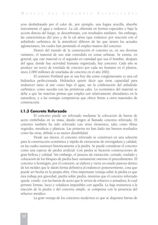 M A N U A L D E L C O N C R E T O E S T R U C T U R A L
32
yeso deshidratado por el calor de, por ejemplo, una fogata sencilla, absorbe
nuevamente el agua y endurece. La cal, obtenida en hornos especiales o bajo la
acción directa del fuego, se descarbonata, con resultados similares. Sin embargo,
las características del yeso y de la cal aérea (que endurece por reacción con el
anhídrido carbónico de la atmósfera) difieren de las que tienen los actuales
aglomerantes, los cuales han permitido el empleo masivo del concreto.
Dentro del mundo de la construcción el concreto es, en sus diversas
variantes, el material de uso más extendido en zonas urbanas. Se estima, en
general, que este material es el segundo en cantidad que usa el hombre, después
del agua; donde hay actividad humana organizada, hay concreto. Cada año se
produce un tercio de tonelada de concreto por cada ser humano en el planeta,
unos 2.000 millones de toneladas de concreto en el año 2002.
El cemento Portland que se usa hoy día como conglomerante es una cal
hidráulica perfeccionada. Hidráulica quiere decir que tiene capacidad para
endurecer tanto al aire como bajo el agua, sin la colaboración del anhídrido
carbónico, como sucedía con las primitivas cales. Lo económico del material se
debe a que las materias primas que emplea son relativamente abundantes en la
naturaleza, y a las ventajas competitivas que ofrece frente a otros materiales de
construcción.
I.1.3 Concreto Reforzado
El concreto puede ser reforzado mediante la colocación de barras de
acero embebidas en su masa, dando origen al llamado concreto reforzado. El
concreto también ha sido reforzado con otros elementos, tales como fibras
vegetales, metálicas o plásticas. Las primeras no han dado tan buenos resultados
como las otras, debido a su menor durabilidad.
Desde sus inicios, el concreto reforzado se constituyó en una solución
para la construcción económica y rápida de estructuras de envergadura y calidad,
en las cuales sustituyó históricamente a la piedra. Se puede considerar el concreto
como una especie de piedra artificial. Con piedra se hicieron construcciones de
gran belleza y calidad. Sin embargo, el proceso de extracción, cortado, traslado y
colocación de los bloques de piedra hace sumamente oneroso el procedimiento. El
concreto u hormigón, por el contrario, se elabora y vierte en estado pastoso dentro
de los moldes que le darán forma definitiva al endurecer posteriormente, cosa que
puede ser hecha en la propia obra. Otra importante ventaja sobre la piedra es que
ésta trabaja por gravedad, piedra sobre piedra, mientras que el concreto reforzado
queda `cosido con las barras de acero que le sirven de refuerzo o armadura, lo cual
permite formas, luces y voladizos imposibles con aquélla. La baja resistencia a la
tracción de la piedra o del concreto simple, se compensa con la presencia del
refuerzo metálico.
La gran ventaja de los concretos modernos es que se disponen barras de
 