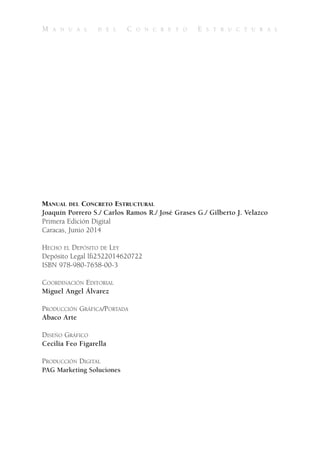 M A N U A L D E L C O N C R E T O E S T R U C T U R A L
MANUAL DEL CONCRETO ESTRUCTURAL
Joaquín Porrero S./ Carlos Ramos R./ José Grases G./ Gilberto J. Velazco
Primera Edición Digital
Caracas, Junio 2014
HECHO EL DEPÓSITO DE LEY
Depósito Legal lfi2522014620722
ISBN 978-980-7658-00-3
COORDINACIÓN EDITORIAL
Miguel Angel Álvarez
PRODUCCIÓN GRÁFICA/PORTADA
Abaco Arte
DISEÑO GRÁFICO
Cecilia Feo Figarella
PRODUCCIÓN DIGITAL
PAG Marketing Soluciones
 