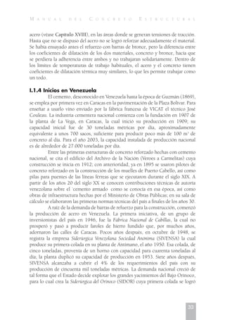 M A N U A L D E L C O N C R E T O E S T R U C T U R A L
acero (véase Capítulo XVIII), en las áreas donde se generan tensiones de tracción.
Hasta que no se dispuso del acero no se logró reforzar adecuadamente el material.
Se había ensayado antes el refuerzo con barras de bronce, pero la diferencia entre
los coeficientes de dilatación de los dos materiales, concreto y bronce, hacía que
se perdiera la adherencia entre ambos y no trabajaran solidariamente. Dentro de
los límites de temperaturas de trabajo habituales, el acero y el concreto tienen
coeficientes de dilatación térmica muy similares, lo que les permite trabajar como
un todo.
I.1.4 Inicios en Venezuela
El cemento, desconocido en Venezuela hasta la época de Guzmán (1869),
se emplea por primera vez en Caracas en la pavimentación de la Plaza Bolívar. Para
enseñar a usarlo vino enviado por la fábrica francesa de VICAT el técnico José
Couleau. La industria cementera nacional comienza con la fundación en 1907 de
la planta de La Vega, en Caracas, la cual inició su producción en 1909; su
capacidad inicial fue de 30 toneladas métricas por día, aproximadamente
equivalente a unos 700 sacos, suficiente para producir poco más de 100 m3
de
concreto al día. Para el año 2003, la capacidad instalada de producción nacional
es de alrededor de 27.000 toneladas por día.
Entre las primeras estructuras de concreto reforzado hechas con cemento
nacional, se cita el edificio del Archivo de la Nación (Veroes a Carmelitas) cuya
construcción se inicia en 1912; con anterioridad, ya en 1895 se usaron pilotes de
concreto reforzado en la construcción de los muelles de Puerto Cabello, así como
pilas para puentes de las líneas férreas que se ejecutaron durante el siglo XIX. A
partir de los años 20 del siglo XX se conocen contribuciones técnicas de autoría
venezolana sobre el `cemento armado como se conocía en esa época, así como
obras de infraestructura hechas por el Ministerio de Obras Públicas; en su sala de
cálculo se elaboraron las primeras normas técnicas del país a finales de los años 30.
A raíz de la demanda de barras de refuerzo para la construcción, comenzó
la producción de acero en Venezuela. La primera iniciativa, de un grupo de
inversionistas del país en 1946, fue la Fábrica Nacional de Cabillas, la cual no
prosperó y pasó a producir faroles de hierro fundido que, por muchos años,
adornaron las calles de Caracas. Pocos años después, en octubre de 1948, se
registra la empresa Siderúrgica Venezolana Sociedad Anónima (SIVENSA) la cual
produce su primera colada en su planta de Antímano, el año 1950. Esa colada, de
cinco toneladas, provenía de un horno con capacidad para cuarenta toneladas al
día; la planta duplicó su capacidad de producción en 1953. Siete años después,
SIVENSA alcanzaba a cubrir el 4% de los requerimientos del país con su
producción de cincuenta mil toneladas métricas. La demanda nacional creció de
tal forma que el Estado decide explotar los grandes yacimientos del Bajo Orinoco,
para lo cual crea la Siderúrgica del Orinoco (SIDOR) cuya primera colada se logró
33
 
