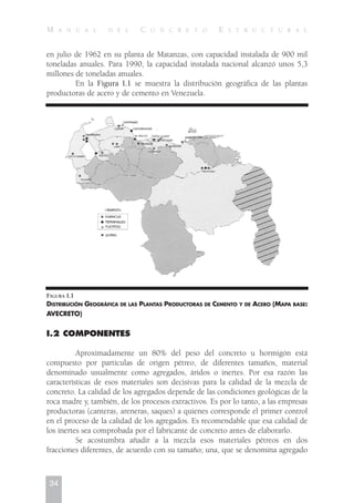 en julio de 1962 en su planta de Matanzas, con capacidad instalada de 900 mil
toneladas anuales. Para 1990, la capacidad instalada nacional alcanzó unos 5,3
millones de toneladas anuales.
En la Figura I.1 se muestra la distribución geográfica de las plantas
productoras de acero y de cemento en Venezuela.
FIGURA I.1
DISTRIBUCIÓN GEOGRÁFICA DE LAS PLANTAS PRODUCTORAS DE CEMENTO Y DE ACERO (MAPA BASE:
AVECRETO)
I.2 COMPONENTES
Aproximadamente un 80% del peso del concreto u hormigón está
compuesto por partículas de origen pétreo, de diferentes tamaños, material
denominado usualmente como agregados, áridos o inertes. Por esa razón las
características de esos materiales son decisivas para la calidad de la mezcla de
concreto. La calidad de los agregados depende de las condiciones geológicas de la
roca madre y, también, de los procesos extractivos. Es por lo tanto, a las empresas
productoras (canteras, areneras, saques) a quienes corresponde el primer control
en el proceso de la calidad de los agregados. Es recomendable que esa calidad de
los inertes sea comprobada por el fabricante de concreto antes de elaborarlo.
Se acostumbra añadir a la mezcla esos materiales pétreos en dos
fracciones diferentes, de acuerdo con su tamaño; una, que se denomina agregado
34
M A N U A L D E L C O N C R E T O E S T R U C T U R A L
 