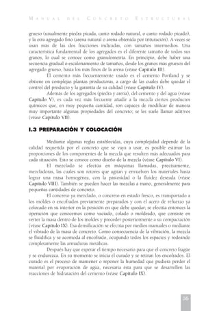 grueso (usualmente piedra picada, canto rodado natural, o canto rodado picado),
y la otra agregado fino (arena natural o arena obtenida por trituración). A veces se
usan más de las dos fracciones indicadas, con tamaños intermedios. Una
característica fundamental de los agregados es el diferente tamaño de todos sus
granos, lo cual se conoce como granulometría. En principio, debe haber una
secuencia gradual o escalonamiento de tamaños, desde los granos más gruesos del
agregado grueso, hasta los más finos de la arena (véase Capítulo III).
El cemento más frecuentemente usado es el cemento Portland y se
obtiene en complejas plantas productoras, a cargo de las cuales debe quedar el
control del producto y la garantía de su calidad (véase Capítulo IV).
Además de los agregados (piedra y arena), del cemento y del agua (véase
Capítulo V), es cada vez más frecuente añadir a la mezcla ciertos productos
químicos que, en muy pequeña cantidad, son capaces de modificar de manera
muy importante algunas propiedades del concreto; se les suele llamar aditivos
(véase Capítulo VII).
I.3 PREPARACIÓN Y COLOCACIÓN
Mediante algunas reglas establecidas, cuya complejidad depende de la
calidad requerida por el concreto que se vaya a usar, es posible estimar las
proporciones de los componentes de la mezcla que resulten más adecuados para
cada situación. Esto se conoce como diseño de la mezcla (véase Capítulo VI).
El mezclado se efectúa en máquinas llamadas, precisamente,
mezcladoras, las cuales son rotores que agitan y envuelven los materiales hasta
lograr una masa homogénea, con la pastosidad o la fluidez deseada (véase
Capítulo VIII). También se pueden hacer las mezclas a mano, generalmente para
pequeñas cantidades de concreto.
El concreto ya mezclado, o concreto en estado fresco, es transportado a
los moldes o encofrados previamente preparados y con el acero de refuerzo ya
colocado en su interior en la posición en que debe quedar; se efectúa entonces la
operación que conocemos como vaciado, colado o moldeado, que consiste en
verter la masa dentro de los moldes y proceder posteriormente a su compactación
(véase Capítulo IX). Esa densificación se efectúa por medios manuales o mediante
el vibrado de la masa de concreto. Como consecuencia de la vibración, la mezcla
se fluidifica y se acomoda al encofrado, ocupando todos los espacios y rodeando
completamente las armaduras metálicas.
Después hay que esperar el tiempo necesario para que el concreto fragüe
y se endurezca. En su momento se inicia el curado y se retiran los encofrados. El
curado es el proceso de mantener o reponer la humedad que pudiera perder el
material por evaporación de agua, necesaria ésta para que se desarrollen las
reacciones de hidratación del cemento (véase Capítulo IX).
35
M A N U A L D E L C O N C R E T O E S T R U C T U R A L
 