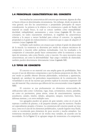 I.4 PRINCIPALES CARACTERÍSTICAS DEL CONCRETO
Son muchas las características del concreto que interesan; algunas de ellas
se hacen críticas en determinadas circunstancias. Sin embargo, desde un punto de
vista general, son dos las características o propiedades principales de mayor
consideración. La primera es la relativa a la consistencia o grado de fluidez del
material en estado fresco, la cual se conoce también como manejabilidad,
docilidad, trabajabilidad, asentamiento y otros (véase Capítulo II). En estos
conceptos, no todos exactamente sinónimos, se engloban las características
relativas a la mayor o menor facilidad para colocar el concreto. La segunda
propiedad es el grado de endurecimiento o resistencia que es capaz de adquirir el
concreto (véase Capítulo XI).
La fluidez suele medirse con ensayos que evalúan el grado de plasticidad
de la mezcla. La resistencia se determina por medio de ensayos mecánicos de
compresión o tracción sobre probetas normalizadas. Con los resultados a la
compresión el conocedor puede hacer estimaciones sobre la resistencia a otros
tipos de tensiones, tales como flexión, corte o tracción. En casos necesarios estas
características, así como la deformabilidad bajo carga o módulo de elasticidad,
también pueden determinarse directamente (véase Capítulo XII).
I.5 TIPOS DE CONCRETO
El concreto es un material con una amplia gama de posibilidades, bien
sea por el uso de diferentes componentes o por la distinta proporción de ellos. De
este modo es posible obtener diversas plasticidades, resistencias y apariencias,
logrando así, satisfacer los particulares requerimientos de la construcción. Esa
versatilidad es una de las razones que permite explicar la creciente expansión del
uso del material. Hay concretos que difieren de los convencionales (véase Capítulo
XIII).
El concreto se usa profusamente en elementos estructurales de
edificaciones tales como: Columnas, vigas, losas, cerramientos, muros, pantallas,
así como en pavimentos, pistas aéreas, zonas de estacionamiento, represas,
acueductos, canales, túneles, taludes, adoquines, tanques, reservorios, barcos,
defensas marinas, y en otros múltiples usos.
Los agregados pueden ser granos de gran tamaño, como en el caso de
represas o estribos de puentes, o de pequeño tamaño, para los morteros. Pueden
ser especialmente pesados o livianos. La consistencia del concreto puede ser muy
seca, como en el caso de los elementos prefabricados, o puede lograrse muy fluida,
como se recomienda para elementos de poca sección y mucha armadura. Sus
resistencias mecánicas pueden ser de niveles muy variados, de acuerdo con las
necesidades. En la Figura I.2 se agrupan rangos de resistencias a la compresión,
36
M A N U A L D E L C O N C R E T O E S T R U C T U R A L
 