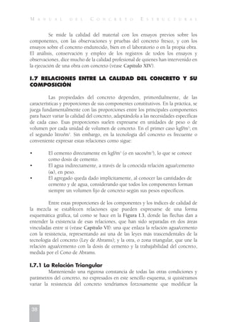 Se mide la calidad del material con los ensayos previos sobre los
componentes, con las observaciones y pruebas del concreto fresco, y con los
ensayos sobre el concreto endurecido, bien en el laboratorio o en la propia obra.
El análisis, conservación y empleo de los registros de todos los ensayos y
observaciones, dice mucho de la calidad profesional de quienes han intervenido en
la ejecución de una obra con concreto (véase Capítulo XIV).
I.7 RELACIONES ENTRE LA CALIDAD DEL CONCRETO Y SU
COMPOSICIÓN
Las propiedades del concreto dependen, primordialmente, de las
características y proporciones de sus componentes constitutivos. En la práctica, se
juega fundamentalmente con las proporciones entre los principales componentes
para hacer variar la calidad del concreto, adaptándola a las necesidades específicas
de cada caso. Esas proporciones suelen expresarse en unidades de peso o de
volumen por cada unidad de volumen de concreto. En el primer caso kgf/m3
; en
el segundo litro/m3
. Sin embargo, en la tecnología del concreto es frecuente o
conveniente expresar estas relaciones como sigue:
• El cemento directamente en kgf/m3
(o en sacos/m3
), lo que se conoce
como dosis de cemento.
• El agua indirectamente, a través de la conocida relación agua/cemento
(␣), en peso.
• El agregado queda dado implícitamente, al conocer las cantidades de
cemento y de agua, considerando que todos los componentes forman
siempre un volumen fijo de concreto según sus pesos específicos.
Entre estas proporciones de los componentes y los índices de calidad de
la mezcla se establecen relaciones que pueden expresarse de una forma
esquemática gráfica, tal como se hace en la Figura I.3, donde las flechas dan a
entender la existencia de esas relaciones, que han sido separadas en dos áreas
vinculadas entre sí (véase Capítulo VI): una que enlaza la relación agua/cemento
con la resistencia, representando así una de las leyes más trascendentales de la
tecnología del concreto (Ley de Abrams); y la otra, o zona triangular, que une la
relación agua/cemento con la dosis de cemento y la trabajabilidad del concreto,
medida por el Cono de Abrams.
I.7.1 La Relación Triangular
Manteniendo una rigurosa constancia de todas las otras condiciones y
parámetros del concreto, no expresados en este sencillo esquema, si quisiéramos
variar la resistencia del concreto tendríamos forzosamente que modificar la
38
M A N U A L D E L C O N C R E T O E S T R U C T U R A L
 