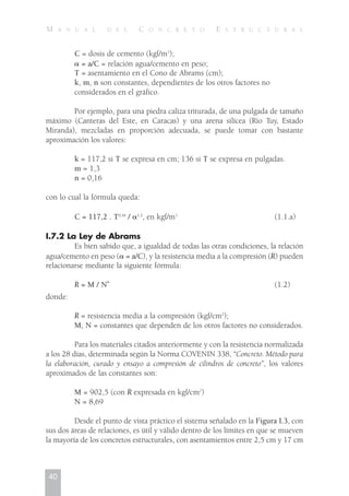 C = dosis de cemento (kgf/m3
);
␣ = a/C = relación agua/cemento en peso;
T = asentamiento en el Cono de Abrams (cm);
k, m, n son constantes, dependientes de los otros factores no
considerados en el gráfico.
Por ejemplo, para una piedra caliza triturada, de una pulgada de tamaño
máximo (Canteras del Este, en Caracas) y una arena silícea (Río Tuy, Estado
Miranda), mezcladas en proporción adecuada, se puede tomar con bastante
aproximación los valores:
k = 117,2 si T se expresa en cm; 136 si T se expresa en pulgadas.
m = 1,3
n = 0,16
con lo cual la fórmula queda:
C = 117,2 . T0,16
/ ␣1,3
, en kgf/m3
(1.1.a)
I.7.2 La Ley de Abrams
Es bien sabido que, a igualdad de todas las otras condiciones, la relación
agua/cemento en peso (␣ = a/C), y la resistencia media a la compresión (R) pueden
relacionarse mediante la siguiente fórmula:
R = M / N
␣
(1.2)
donde:
R = resistencia media a la compresión (kgf/cm2
);
M, N = constantes que dependen de los otros factores no considerados.
Para los materiales citados anteriormente y con la resistencia normalizada
a los 28 días, determinada según la Norma COVENIN 338, “Concreto. Método para
la elaboración, curado y ensayo a compresión de cilindros de concreto”, los valores
aproximados de las constantes son:
M = 902,5 (con R expresada en kgf/cm2
)
N = 8,69
Desde el punto de vista práctico el sistema señalado en la Figura I.3, con
sus dos áreas de relaciones, es útil y válido dentro de los límites en que se mueven
la mayoría de los concretos estructurales, con asentamientos entre 2,5 cm y 17 cm
40
M A N U A L D E L C O N C R E T O E S T R U C T U R A L
 