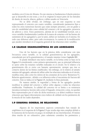 medidos con el Cono de Abrams. En este sistema se fundamenta el diseño práctico
que se desarrolla en este texto, y en él se originan la mayor parte de los métodos
de diseño de mezcla, ábacos, gráficos y tablas usuales en Venezuela.
No se debe olvidar, sin embargo, que en este esquema se está
representando el concreto con cuatro variables, considerando parámetros fijos a
todos los otros numerosos factores que están siempre presentes, con un grado u
otro de variabilidad tales como calidad del cemento y de los agregados, presencia
de aditivos y otros. Estos parámetros, además de su variabilidad normal, son a
veces variables fundamentales (cambio de la marca de cemento o de las fuentes de
suministro de los agregados) y, por lo tanto, deben ser incluidos en el sistema. En
todo caso debemos saber, para cada circunstancia, la cuantía de la modificación
que pueden introducir en el esquema general de las relaciones entre variables.
I.8 CALIDAD GRANULOMÉTRICA DE LOS AGREGADOS
Uno de los factores que en la práctica debe considerarse con más
frecuencia como variable, es la calidad granulométrica de los agregados,
entendiendo por tal la granulometría y el tamaño máximo (véase Capítulo III).
Se puede introducir esta nueva variable, en la forma como se hace en la
Figura I.4 considerando, como primera aproximación, que su principal influencia
se ejerce sobre las restantes variables indicadas en el círculo. En lo relativo a la
granulometría ello es cierto con bastante aproximación, siempre que ésta se
conserve dentro de los límites establecidos. Sin embargo, en lo relativo al tamaño
máximo del agregado, además de influir sobre las relaciones indicadas en el círculo,
modifica otras, tales como los valores de las constantes de la curva `Resistencia Vs.
Relación agua/cemento , debido a su influencia sobre el mecanismo de fractura del
concreto. Esto se indica en la Figura I.4, mediante la línea punteada.
De manera similar, la rugosidad y forma de los agregados pueden
modificar la calidad del concreto e influir sobre algunas o todas las relaciones
establecidas. Finalmente, la calidad del concreto no se limita a su resistencia
mecánica normativa; factores tales como el fraguado, retracción y otras, no quedan
bien representados por el valor de dicha resistencia y se deben establecer nuevas
relaciones que liguen directamente estos índices de calidad con los parámetros de
la mezcla de los cuales dependen.
I.9 ESQUEMA GENERAL DE RELACIONES
Algunos de los importantes aspectos comentados han tratado de
englobarse en el esquema de la Figura I.5 que resulta algo más complejo debido a
lo numeroso de los factores en juego y lo múltiple de sus interrelaciones. El mismo
dista mucho de ser exhaustivo, pues solamente considera los parámetros y
41
M A N U A L D E L C O N C R E T O E S T R U C T U R A L
 