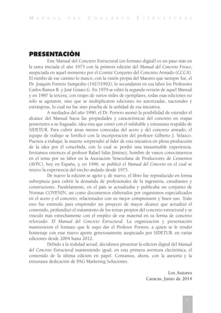 M A N U A L D E L C O N C R E T O E S T R U C T U R A L
PRESENTACIÓN
Este Manual del Concreto Estructural (en formato digital) es un paso más en
la tarea iniciada el año 1975 con la primera edición del Manual del Concreto Fresco,
auspiciada en aquel momento por el Comité Conjunto del Concreto Armado (CCCA).
El rumbo de ese camino lo marcó, con la visión propia del Maestro que siempre fue, el
Dr. Joaquín Porrero Sampedro (1927/1992); lo secundaron en esa labor los Profesores
Carlos Ramos R. y José Grases G. En 1979 se editó la segunda versión de aquel Manual
y en 1987 la tercera; con tirajes de varios miles de ejemplares, todas esas ediciones no
sólo se agotaron, sino que se multiplicaron ediciones no autorizadas, nacionales y
extranjeras, lo cual no fue sino prueba de la utilidad de esa iniciativa.
A mediados del año 1990, el Dr. Porrero asomó la posibilidad de extender el
alcance del Manual hacia las propiedades y características del concreto en etapas
posteriores a su fraguado, idea ésta que contó con el infaltable y entusiasta respaldo de
SIDETUR. Para cubrir áreas menos conocidas del acero y del concreto armado, el
equipo de trabajo se fortificó con la incorporación del profesor Gilberto J. Velazco.
Puestos a trabajar, la muerte sorprendió al líder de esta iniciativa en plena producción
de la idea por él concebida, con lo cual se perdió una insustituible experiencia.
Invitamos entonces al profesor Rafael Salas Jiménez, hombre de vastos conocimientos
en el tema por su labor en la Asociación Venezolana de Productores de Cementos
(AVPC), hoy en España, y, en 1996, se publicó el Manual del Concreto en el cual se
retuvo la experiencia del trecho andado desde 1975.
De nuevo la edición se agotó y, de nuevo, el libro fue reproducido en forma
subrepticia para cubrir la demanda de profesionales de la ingeniería, estudiantes y
constructores. Paralelamente, en el país se actualizaba y publicaba un conjunto de
Normas COVENIN, así como documentos elaborados por organismos especializados
en el acero y el concreto, relacionados con su mejor comprensión y buen uso. Todo
esto fue estímulo para emprender un proyecto de mayor alcance que actualizó el
contenido, profundizó el tratamiento de los temas propios del concreto estructural y se
vinculó más estrechamente con el empleo de ese material en su forma de concreto
reforzado: El Manual del Concreto Estructural. La organización y presentación
mantuvieron el formato que le supo dar el Profesor Porrero, a quien se le rendió
homenaje con esse nuevo aporte generosamente auspiciado por SIDETUR. en varias
ediciones desde 2004 hasta 2012.
Debido a la realidad actual, decidimos presentar la edición digital del Manual
del Concreto Estructural manteniendo igual, en esta primera aventura electrónica, el
contenido de la última edición en papel. Contamos, ahora, con la asesoría y la
entusiasta dedicación de PAG Marketing Soluciones.
Los Autores
Caracas, Junio de 2014
v
 
