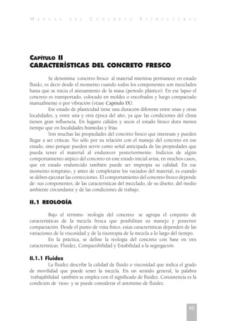 CAPÍTULO II
CARACTERÍSTICAS DEL CONCRETO FRESCO
Se denomina `concreto fresco al material mientras permanece en estado
fluido, es decir desde el momento cuando todos los componentes son mezclados
hasta que se inicia el atiesamiento de la masa (período plástico). En ese lapso el
concreto es transportado, colocado en moldes o encofrados y luego compactado
manualmente o por vibración (véase Capítulo IX).
Ese estado de plasticidad tiene una duración diferente entre unas y otras
localidades, y entre una y otra época del año, ya que las condiciones del clima
tienen gran influencia. En lugares cálidos y secos el estado fresco dura menos
tiempo que en localidades húmedas y frías.
Son muchas las propiedades del concreto fresco que interesan y pueden
llegar a ser críticas. No sólo por su relación con el manejo del concreto en ese
estado, sino porque pueden servir como señal anticipada de las propiedades que
pueda tener el material al endurecer posteriormente. Indicios de algún
comportamiento atípico del concreto en este estado inicial avisa, en muchos casos,
que en estado endurecido también puede ser impropia su calidad. En ese
momento temprano, y antes de completarse los vaciados del material, es cuando
se deben ejecutar las correcciones. El comportamiento del concreto fresco depende
de: sus componentes, de las características del mezclado, de su diseño, del medio
ambiente circundante y de las condiciones de trabajo.
II.1 REOLOGÍA
Bajo el término `reología del concreto se agrupa el conjunto de
características de la mezcla fresca que posibilitan su manejo y posterior
compactación. Desde el punto de vista físico, estas características dependen de las
variaciones de la viscosidad y de la tixotropía de la mezcla a lo largo del tiempo.
En la práctica, se define la reología del concreto con base en tres
características: Fluidez, Compactibilidad y Estabilidad a la segregación.
II.1.1 Fluidez
La fluidez describe la calidad de fluido o viscosidad que indica el grado
de movilidad que puede tener la mezcla. En un sentido general, la palabra
`trabajabilidad también se emplea con el significado de fluidez. Consistencia es la
condición de `tieso y se puede considerar el antónimo de fluidez.
45
M A N U A L D E L C O N C R E T O E S T R U C T U R A L
 