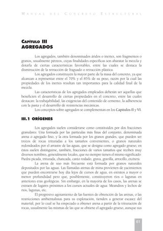 CAPÍTULO III
AGREGADOS
Los agregados, también denominados áridos o inertes, son fragmentos o
granos, usualmente pétreos, cuyas finalidades específicas son abaratar la mezcla y
dotarla de ciertas características favorables, entre las cuales se destaca la
disminución de la retracción de fraguado o retracción plástica.
Los agregados constituyen la mayor parte de la masa del concreto, ya que
alcanzan a representar entre el 70% y el 85% de su peso, razón por la cual las
propiedades de los inertes resultan tan importantes para la calidad final de la
mezcla.
Las características de los agregados empleados deberán ser aquellas que
beneficien el desarrollo de ciertas propiedades en el concreto, entre las cuales
destacan: la trabajabilidad, las exigencias del contenido de cemento, la adherencia
con la pasta y el desarrollo de resistencias mecánicas.
Los conceptos sobre agregados se complementan en los Capítulos II y VI.
III.1 ORÍGENES
Los agregados suelen considerarse como constituidos por dos fracciones
granulares: Una formada por las partículas más finas del conjunto, denominada
arena o agregado fino, y la otra formada por los granos grandes, que pueden ser
trozos de rocas trituradas a los tamaños convenientes, o granos naturales
redondeados por el arrastre de las aguas, que se designa como agregado grueso; en
éstos suelen distinguirse, también, fracciones de varios tamaños que reciben muy
diversos nombres, generalmente locales, que no siempre tienen el mismo significado:
Piedra picada, triturada, chancada, canto rodado, grava, gravilla, arrocillo, etcétera.
La arena de uso más frecuente está formada por granos naturales
depositados por las aguas. Las llamadas arenas de mina provienen de yacimientos
que pueden encontrarse hoy día lejos de cursos de agua, en estratos a mayor o
menor profundidad pero que, posiblemente, constituyeron ríos o lagunas en
anteriores eras geológicas. Sin embargo, en la mayoría de los casos, las arenas se
extraen de lugares próximos a los cursos actuales de agua: Meandros y lechos de
ríos, lagunas, etc.
El progresivo agotamiento de las fuentes de obtención de las arenas, o las
restricciones ambientalistas para su explotación, tienden a generar escasez del
material, por lo cual se ha empezado a obtener arena a partir de la trituración de
rocas, usualmente las mismas de las que se obtiene el agregado grueso, aunque sus
61
M A N U A L D E L C O N C R E T O E S T R U C T U R A L
 