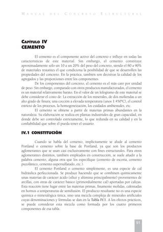 CAPÍTULO IV
CEMENTO
El cemento es el componente activo del concreto e influye en todas las
características de este material. Sin embargo, el cemento constituye
aproximadamente sólo un 10 a un 20% del peso del concreto, siendo el 80 a 90%
de materiales restantes el que condiciona la posibilidad de que se desarrollen las
propiedades del concreto. En la práctica, también son decisivas la calidad de los
agregados y las proporciones entre los componentes.
De los componentes del concreto, el cemento es el más caro por unidad
de peso. Sin embargo, comparado con otros productos manufacturados, el cemento
es un material relativamente barato. En el valor de un kilogramo de este material se
debe considerar el costo de: La extracción de los minerales, de dos moliendas a un
alto grado de finura; una cocción a elevada temperatura (unos 1.450ºC), el control
estricto de los procesos, la homogeneización, los cuidados ambientales, etc.
El cemento se obtiene a partir de materias primas abundantes en la
naturaleza. Su elaboración se realiza en plantas industriales de gran capacidad, en
donde debe ser controlado estrictamente, lo que redunda en su calidad y en la
confiabilidad que sobre él pueda tener el usuario.
IV.1 CONSTITUCIÓN
Cuando se habla del cemento, implícitamente se alude al cemento
Portland o cemento sobre la base de Portland, ya que son los productos
aglomerantes que se usan casi exclusivamente con fines estructurales. Para otros
aglomerantes distintos, también empleados en construcción, se suele añadir a la
palabra cemento, alguna otra que los especifique (cemento de escoria, cemento
puzolánico, cemento supersulfatado, etc.).
El cemento Portland o cemento simplemente, es una especie de cal
hidráulica perfeccionada. Se produce haciendo que se combinen químicamente
unas materias de carácter ácido (sílice y alúmina principalmente) provenientes de
arcillas, con otras de carácter básico (primordialmente cal) aportadas por calizas.
Esta reacción tiene lugar entre las materias primas, finamente molidas, calentadas
en hornos a temperaturas de semifusión. El producto resultante no es una especie
química o mineralógica única, sino una mezcla compleja de minerales artificiales
cuyas denominaciones y fórmulas se dan en la Tabla IV.1. A los efectos prácticos,
se puede considerar esta mezcla como formada por los cuatro primeros
componentes de esa tabla.
91
M A N U A L D E L C O N C R E T O E S T R U C T U R A L
 