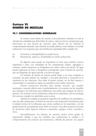 CAPÍTULO VI
DISEÑO DE MEZCLAS
VI.1 CONSIDERACIONES GENERALES
Se conoce como diseño de mezcla el procedimiento mediante el cual se
calculan las cantidades que debe haber de todos y cada uno de los componentes que
intervienen en una mezcla de concreto, para obtener de ese material el
comportamiento deseado, tanto durante su estado plástico como después, en estado
endurecido. Los requisitos que una dosificación apropiada debe cumplir son:
a) Economía y manejabilidad en estado fresco;
b) Resistencias, aspecto y durabilidad en estado endurecido.
En algunos casos puede ser importante el color, peso unitario, textura
superficial y otros. Las cantidades de los componentes sólidos, agregados y
cemento, suelen expresarse en kilogramos por metro cúbico de mezcla. El agua
puede expresarse en litros o kilogramos entendiendo, para el diseño de mezclas,
que un kilogramo de agua equivale a un litro de agua.
Un método de diseño de mezcla puede llegar a ser muy complejo si
considera un gran número de variables y una gran precisión o exactitud en la
expresión de sus relaciones. Pero debe al mismo tiempo, ser de fácil manejo y
operatividad. Lo acertado es lograr un equilibrio entre ambos extremos.
Existen numerosos métodos para diseñar mezclas, que pueden
asemejarse o pueden diferir entre sí profundamente, de acuerdo con las variables
que manejen y las relaciones que establezcan; esto indica que ninguno de ellos es
perfecto. De acuerdo con las condiciones reales de los materiales y de la tecnología
del concreto, pueden ser preferidos unos u otros.
Además de cumplir su propósito específico de establecer las cantidades a
usar de cada componente, el diseño de mezcla es una importante herramienta para
el análisis teórico de la influencia que ciertos cambios en los materiales o en las
proporciones de uso pudieran tener sobre el concreto. Esto abre la puerta a la toma
de decisiones sobre aspectos relativos a materiales, equipos, costos, controles y
otros.
Inevitablemente, los diseños de mezclas tienen cierto grado de
imprecisión debido a que las variables que condicionan la calidad y el
comportamiento del concreto son numerosas y difíciles de precisar. Los ajustes
123
M A N U A L D E L C O N C R E T O E S T R U C T U R A L
 