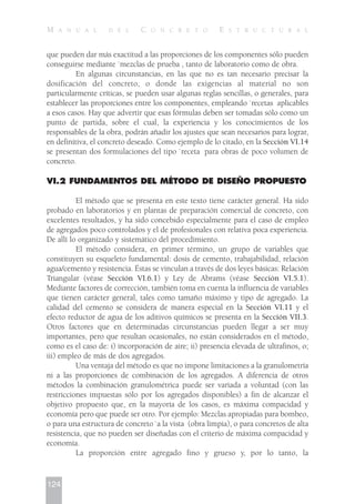que pueden dar más exactitud a las proporciones de los componentes sólo pueden
conseguirse mediante `mezclas de prueba , tanto de laboratorio como de obra.
En algunas circunstancias, en las que no es tan necesario precisar la
dosificación del concreto, o donde las exigencias al material no son
particularmente críticas, se pueden usar algunas reglas sencillas, o generales, para
establecer las proporciones entre los componentes, empleando `recetas aplicables
a esos casos. Hay que advertir que esas fórmulas deben ser tomadas sólo como un
punto de partida, sobre el cual, la experiencia y los conocimientos de los
responsables de la obra, podrán añadir los ajustes que sean necesarios para lograr,
en definitiva, el concreto deseado. Como ejemplo de lo citado, en la Sección VI.14
se presentan dos formulaciones del tipo `receta para obras de poco volumen de
concreto.
VI.2 FUNDAMENTOS DEL MÉTODO DE DISEÑO PROPUESTO
El método que se presenta en este texto tiene carácter general. Ha sido
probado en laboratorios y en plantas de preparación comercial de concreto, con
excelentes resultados, y ha sido concebido especialmente para el caso de empleo
de agregados poco controlados y el de profesionales con relativa poca experiencia.
De allí lo organizado y sistemático del procedimiento.
El método considera, en primer término, un grupo de variables que
constituyen su esqueleto fundamental: dosis de cemento, trabajabilidad, relación
agua/cemento y resistencia. Éstas se vinculan a través de dos leyes básicas: Relación
Triangular (véase Sección VI.6.1) y Ley de Abrams (véase Sección VI.5.1).
Mediante factores de corrección, también toma en cuenta la influencia de variables
que tienen carácter general, tales como tamaño máximo y tipo de agregado. La
calidad del cemento se considera de manera especial en la Sección VI.11 y el
efecto reductor de agua de los aditivos químicos se presenta en la Sección VII.3.
Otros factores que en determinadas circunstancias pueden llegar a ser muy
importantes, pero que resultan ocasionales, no están considerados en el método,
como es el caso de: i) incorporación de aire; ii) presencia elevada de ultrafinos, o;
iii) empleo de más de dos agregados.
Una ventaja del método es que no impone limitaciones a la granulometría
ni a las proporciones de combinación de los agregados. A diferencia de otros
métodos la combinación granulométrica puede ser variada a voluntad (con las
restricciones impuestas sólo por los agregados disponibles) a fin de alcanzar el
objetivo propuesto que, en la mayoría de los casos, es máxima compacidad y
economía pero que puede ser otro. Por ejemplo: Mezclas apropiadas para bombeo,
o para una estructura de concreto `a la vista (obra limpia), o para concretos de alta
resistencia, que no pueden ser diseñadas con el criterio de máxima compacidad y
economía.
La proporción entre agregado fino y grueso y, por lo tanto, la
124
M A N U A L D E L C O N C R E T O E S T R U C T U R A L
 