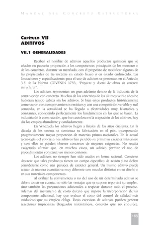 CAPÍTULO VII
ADITIVOS
VII.1 GENERALIDADES
Reciben el nombre de aditivos aquellos productos químicos que se
añaden en pequeña proporción a los componentes principales de los morteros o
de los concretos, durante su mezclado, con el propósito de modificar algunas de
las propiedades de las mezclas en estado fresco o en estado endurecido. Las
limitaciones y especificaciones para el uso de aditivos se presentan en el Artículo
3.5 de la Norma COVENIN 1753, “Proyecto y diseño de obras en concreto
estructural”.
Los aditivos representan un gran adelanto dentro de la industria de la
construcción con concreto. Muchos de los concretos de los últimos veinte años no
hubieran tenido cabida sin los aditivos. Si bien estos productos históricamente
comenzaron con comportamientos erráticos y con una composición variable y mal
conocida, en la actualidad se ha llegado a efectividades muy favorables y
constantes, conociendo perfectamente los fundamentos en los que se basan. La
industria de la construcción, que fue cautelosa en la aceptación de los aditivos, hoy
día los emplea abundante y confiadamente.
En Venezuela los aditivos llegan a finales de los años cuarenta. En la
década de los setenta se comienza su fabricación en el país, incorporando
progresivamente mayor proporción de materias primas nacionales. En la actual
tecnología del concreto, los aditivos han perdido su primitivo carácter misterioso
y con ellos se pueden obtener concretos de mayores exigencias. No resulta
exagerado afirmar que, en muchos casos, un aditivo permite el uso de
procedimientos constructivos menos costosos.
Los aditivos no siempre han sido usados en forma racional. Conviene
destacar que tales productos tienen un campo específico de acción y no deben
considerarse como una panacea de carácter general. Un mismo aditivo puede
actuar de manera cuantitativa muy diferente con mezclas distintas en su diseño o
en sus materiales componentes.
Al evaluar la conveniencia o no del uso de un determinado aditivo se
deben tomar en cuenta, no sólo las ventajas que se supone reportará su empleo,
sino también las precauciones adicionales a respetar durante todo el proceso.
Además del incremento de costo directo que supone la incorporación de un
componente adicional, hay que evaluar el costo del control de calidad más
cuidadoso que su empleo obliga. Dosis excesivas de aditivos pueden generar
reacciones imprevistas (fraguados instantáneos, concreto que no endurece,
165
M A N U A L D E L C O N C R E T O E S T R U C T U R A L
 