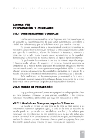 CAPÍTULO VIII
PREPARACIÓN Y MEZCLADO
VIII.1 CONSIDERACIONES GENERALES
Los lineamientos establecidos en los Capítulos anteriores concluyen en
un conjunto de recomendaciones de cuyo cabal cumplimiento dependerá la
calidad final del concreto y por ende de la estructura que con él se construya.
En primer término destaca la importancia de mantener invariables los
parámetros del diseño de la mezcla, en particular la relación agua/cemento: Añadir
más agua de la establecida, además de disminuir la resistencia, aumenta la
retracción por secado, puede inducir mayor agrietamiento en la superficie,
disminuyendo la resistencia del material frente a los agentes agresivos externos.
De igual modo, debe utilizarse la cantidad de cemento requerida porque:
i) Incrementarla, además de encarecer el concreto, inducirá aumentos de
temperatura de la mezcla durante el proceso de hidratación obligando a mayores
precauciones de curado para evitar agrietamientos superficiales. ii) Por el contrario,
`ahorrar cemento desconociendo las cantidades establecidas en el diseño de la
mezcla, conducirá a concretos de menor resistencia y durabilidad de la deseada.
Toda modificación en los constituyentes pre-establecidos de la mezcla
debe responder a causas plenamente justificadas durante la ejecución de la obra y
debe contar con la aprobación del profesional responsable de la misma.
VIII.2 MODOS DE PREPARACIÓN
Hay que distinguir entre los concretos preparados en la propia obra, bien
sea para pequeños volúmenes o para grandes cantidades, y los concretos
elaborados en plantas de premezclado que luego son trasladados a la obra.
VIII.2.1 Mezclado en Obra para pequeños Volúmenes
La mezcla se prepara en una zona de la obra, de fácil acceso a los
componentes (cemento, agregados, agua), y cerca de la zona de vaciados. La
mezcla puede ser preparada con mezcladoras sencillas y de relativa poca
capacidad. Los procedimientos no son complejos, pero no por ello deben estar
exentos de control. Si los componentes no se dosifican por peso, se deben emplear
medidas de volumen precisas, tales como: Gaveras para los agregados, latas poco
deformables para el agua y cemento en sacos enteros, no en fracciones.
187
M A N U A L D E L C O N C R E T O E S T R U C T U R A L
 