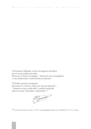 M A N U A L D E L C O N C R E T O E S T R U C T U R A L
“Estrictamente hablando, no hay investigación sistemática
que no sea precedida de pruebas...
hechas por el mismo investigador..., hechas por otros investigadores...
o estar produciéndose /como/ fenómenos naturales”.
“El hombre aprende investigando;
básicamente se entrena y cultiva por este procedimiento”...
“Pasamos un muy considerable, y también justificado,
número de años `haciéndonos profesionales” (1)
(1) Tomado del artículo: Porrero, J. (1975). La investigación, Boletín Técnico IMME XII:51, 33-57, Caracas.
vi
 