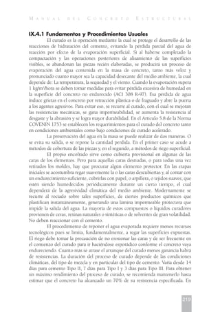 IX.4.1 Fundamentos y Procedimientos Usuales
El curado es la operación mediante la cual se protege el desarrollo de las
reacciones de hidratación del cemento, evitando la pérdida parcial del agua de
reacción por efecto de la evaporación superficial. Si al haberse completado la
compactación y las operaciones posteriores de alisamiento de las superficies
visibles, se abandonan las piezas recién elaboradas, se producirá un proceso de
evaporación del agua contenida en la masa de concreto, tanto más veloz y
pronunciado cuanto mayor sea la capacidad desecante del medio ambiente, la cual
depende de: La temperatura, la sequedad y el viento. Cuando la evaporación supera
1 kg/m2
/hora se deben tomar medidas para evitar pérdida excesiva de humedad en
la superficie del concreto no endurecido (ACI 308 R-97). Esa pérdida de agua
induce grietas en el concreto por retracción plástica o de fraguado y abre la puerta
a los agentes agresivos. Para evitar eso, se recurre al curado, con el cual se mejoran
las resistencias mecánicas, se gana impermeabilidad, se aumenta la resistencia al
desgaste y la abrasión y se logra mayor durabilidad. En el Artículo 5.8 de la Norma
COVENIN 1753 se establecen los requerimientos para el curado del concreto tanto
en condiciones ambientales como bajo condiciones de curado acelerado.
La preservación del agua en la masa se puede realizar de dos maneras. O
se evita su salida, o se repone la cantidad perdida. En el primer caso se acude a
métodos de cobertura de las piezas y, en el segundo, a métodos de riego superficial.
El propio encofrado sirve como cubierta provisional en algunas de las
caras de los elementos. Pero para aquellas caras desnudas, o para todas una vez
retirados los moldes, hay que procurar algún elemento protector. En las etapas
iniciales se acostumbra regar suavemente la o las caras descubiertas y, al contar con
un endurecimiento suficiente, cubrirlas con papel, o arpillera, o tejidos suaves, que
estén siendo humedecidos periódicamente durante un cierto tiempo, el cual
dependerá de la agresividad climática del medio ambiente. Modernamente se
recurre al rociado sobre tales superficies, de ciertos productos químicos que
plastifican instantáneamente, generando una lámina impermeable protectora que
impide la salida del agua. La mayoría de estos compuestos o líquidos curadores
provienen de ceras, resinas naturales o sintéticas o de solventes de gran volatilidad.
No deben reaccionar con el cemento.
El procedimiento de reponer el agua evaporada requiere menos recursos
tecnológicos pues se limita, fundamentalmente, a regar las superficies expuestas.
El riego debe tomar la precaución de no erosionar las caras y de ser frecuente en
el comienzo del curado para ir haciéndose esporádico conforme el concreto vaya
endureciendo. Cuanto más se atrase el arranque del curado menos ganancia habrá
de resistencias. La duración del proceso de curado depende de las condiciones
climáticas, del tipo de mezcla y en particular del tipo de cemento. Varía desde 14
días para cemento Tipo II, 7 días para Tipo I y 3 días para Tipo III. Para obtener
un máximo rendimiento del proceso de curado, se recomienda mantenerlo hasta
estimar que el concreto ha alcanzado un 70% de su resistencia especificada. En
219
M A N U A L D E L C O N C R E T O E S T R U C T U R A L
 