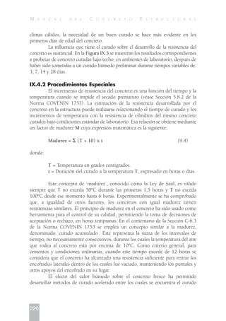 climas cálidos, la necesidad de un buen curado se hace más evidente en los
primeros días de edad del concreto.
La influencia que tiene el curado sobre el desarrollo de la resistencia del
concreto es sustancial. En la Figura IX.5 se muestran los resultados correspondientes
a probetas de concreto curadas bajo techo, en ambientes de laboratorio, después de
haber sido sometidas a un curado húmedo preliminar durante tiempos variables de:
3, 7, 14 y 28 días.
IX.4.2 Procedimientos Especiales
El incremento de resistencia del concreto es una función del tiempo y la
temperatura cuando se impide el secado prematuro (véase Sección 5.8.2 de la
Norma COVENIN 1753). La estimación de la resistencia desarrollada por el
concreto en la estructura puede realizarse relacionando el tiempo de curado y los
incrementos de temperatura con la resistencia de cilindros del mismo concreto
curados bajo condiciones estándar de laboratorio. Esa relación se obtiene mediante
un factor de madurez M cuya expresión matemática es la siguiente:
Madurez = ⌺ (T + 10) x t (9.4)
donde:
T = Temperatura en grados centígrados.
t = Duración del curado a la temperatura T, expresado en horas o días.
Este concepto de `madurez , conocido como la Ley de Saúl, es válido
siempre que T no exceda 50ºC durante las primeras 1,5 horas y T no exceda
100ºC desde ese momento hasta 6 horas. Experimentalmente se ha comprobado
que, a igualdad de otros factores, los concretos con igual madurez tienen
resistencias similares. El principio de madurez en el concreto ha sido usado como
herramienta para el control de su calidad, permitiendo la toma de decisiones de
aceptación o rechazo, en horas tempranas. En el comentario de la Sección C-6.3
de la Norma COVENIN 1753 se emplea un concepto similar a la madurez,
denominado `curado acumulado . Éste representa la suma de los intervalos de
tiempo, no necesariamente consecutivos, durante los cuales la temperatura del aire
que rodea al concreto está por encima de 10ºC. Como criterio general, para
cementos y condiciones ordinarias, cuando este tiempo excede de 12 horas se
considera que el concreto ha alcanzado una resistencia suficiente para retirar los
encofrados laterales dentro de los cuales fue vaciado, manteniendo los puntales y
otros apoyos del encofrado en su lugar.
El efecto del calor húmedo sobre el concreto fresco ha permitido
desarrollar métodos de curado acelerado entre los cuales se encuentra el curado
220
M A N U A L D E L C O N C R E T O E S T R U C T U R A L
 