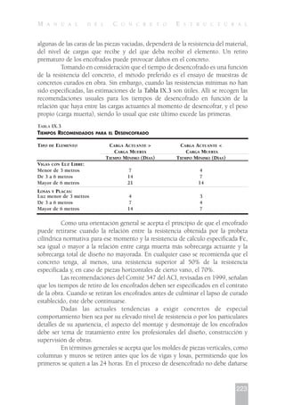 algunas de las caras de las piezas vaciadas, dependerá de la resistencia del material,
del nivel de cargas que recibe y del que deba recibir el elemento. Un retiro
prematuro de los encofrados puede provocar daños en el concreto.
Tomando en consideración que el tiempo de desencofrado es una función
de la resistencia del concreto, el método preferido es el ensayo de muestras de
concretos curados en obra. Sin embargo, cuando las resistencias mínimas no han
sido especificadas, las estimaciones de la Tabla IX.3 son útiles. Allí se recogen las
recomendaciones usuales para los tiempos de desencofrado en función de la
relación que haya entre las cargas actuantes al momento de desencofrar, y el peso
propio (carga muerta), siendo lo usual que este último excede las primeras.
Como una orientación general se acepta el principio de que el encofrado
puede retirarse cuando la relación entre la resistencia obtenida por la probeta
cilíndrica normativa para ese momento y la resistencia de cálculo especificada Fc,
sea igual o mayor a la relación entre carga muerta más sobrecarga actuante y la
sobrecarga total de diseño no mayorada. En cualquier caso se recomienda que el
concreto tenga, al menos, una resistencia superior al 50% de la resistencia
especificada y, en caso de piezas horizontales de cierto vano, el 70%.
Las recomendaciones del Comité 347 del ACI, revisadas en 1999, señalan
que los tiempos de retiro de los encofrados deben ser especificados en el contrato
de la obra. Cuando se retiran los encofrados antes de culminar el lapso de curado
establecido, éste debe continuarse.
Dadas las actuales tendencias a exigir concretos de especial
comportamiento bien sea por su elevado nivel de resistencia o por los particulares
detalles de su apariencia, el aspecto del montaje y desmontaje de los encofrados
debe ser tema de tratamiento entre los profesionales del diseño, construcción y
supervisión de obras.
En términos generales se acepta que los moldes de piezas verticales, como
columnas y muros se retiren antes que los de vigas y losas, permitiendo que los
primeros se quiten a las 24 horas. En el proceso de desencofrado no debe dañarse
223
M A N U A L D E L C O N C R E T O E S T R U C T U R A L
TABLA IX.3
TIEMPOS RECOMENDADOS PARA EL DESENCOFRADO
TIPO DE ELEMENTO CARGA ACTUANTE > CARGA ACTUANTE <
CARGA MUERTA CARGA MUERTA
TIEMPO MÍNIMO (DÍAS) TIEMPO MÍNIMO (DÍAS)
VIGAS CON LUZ LIBRE:
Menor de 3 metros 7 4
De 3 a 6 metros 14 7
Mayor de 6 metros 21 14
LOSAS Y PLACAS:
Luz menor de 3 metros 4 3
De 3 a 6 metros 7 4
Mayor de 6 metros 14 7
 