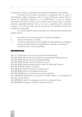 la calidad de la pieza o su apariencia, por prácticas indebidas en el desmolde.
El avance de las técnicas constructivas va exigiendo cada vez más, el
desencofrado a edades tempranas como es el caso del llamado `sistema túnel , el
sistema de encofrados deslizantes, o los prefabricados. A veces se requiere
desmoldar antes de las 12 horas, con lo cual el concreto debe tener, a esa edad,
suficiente capacidad resistente. Esto, a su vez, va a significar que la resistencia
normativa a los 28 días tendrá que ser más alta que la realmente necesaria por
condiciones estructurales.
Los controles para la toma de decisiones en el desencofrado a pocas horas
pueden basarse:
• Un cabal conocimiento previo de los tiempos de fraguado.
• Ensayos normativos a esa edad.
• Uso de la esclerometría o de la velocidad de pulso ultrasónico; cualquiera
de estos métodos debe estar respaldado por cuidadosos estudios de
correlación sobre concretos similares.
REFERENCIAS
ACI 117 -90 Tolerances for Concrete Construction and Materials.
ACI 304 R 00 Guide for Measuring, Mixing, Transporting and Placing Concrete.
ACI 304 2R-96 Placing Concrete by Pumping Methods.
ACI 304 4R-95 Placing Concrete with Belt Conveyors.
ACI 304 5R-91 Batching, Mixing and Job Control of Lightweight Concrete.
ACI 305 R-99 Hot Weather Concreting.
ACI 308 R-97 Standard Practice for Curing Concrete.
ACI 309 R-96 Guide for Consolidation of Concrete.
ACI 309.1R-98 Behavior of Fresh Concrete during Vibration.
ACI 309.2R-98 Identification and Control of Visible Defects of Consolidation In
formed Concrete Surfaces.
ACI 309.3R-97 Guide to Consolidation of Concrete in Congested Areas.
ACI 309.5R-00 Compaction of Roller Compacted Concrete.
224
M A N U A L D E L C O N C R E T O E S T R U C T U R A L
 