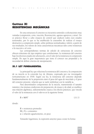 243
M A N U A L D E L C O N C R E T O E S T R U C T U R A L
CAPÍTULO XI
RESISTENCIAS MECÁNICAS
En una estructura el concreto se encuentra sometido a solicitaciones muy
variadas (compresión, corte, tracción, flexotracción, agentes agresivos y otras). No
es práctico llevar a cabo ensayos de control que analicen todos esos estados
tensionales, por lo que se ha establecido la costumbre de realizar el ensayo
destructivo a compresión simple, sobre probetas normalizadas e inferir, a partir de
sus resultados, los valores de otras características mecánicas tales como resistencia
a la tracción o al corte.
Las correspondientes normas de cálculo de estructuras de concreto
ofrecen relaciones de tipo empírico que correlacionan: La resistencia del concreto
bajo los diversos estados de solicitación, con el valor de la resistencia en compresión
simple. De aquí la gran importancia que tiene el conocer esa propiedad y la
necesidad de definir criterios de interpretación.
XI.1 LEY FUNDAMENTAL
La principal ley que relaciona la resistencia del concreto y la composición
de su mezcla es la conocida Ley de Abrams, expresada por ese investigador
norteamericano en 1918. Según esa ley, la resistencia del concreto depende
fundamentalmente de la proporción entre el peso del agua de mezclado y el peso
del cemento presente, relación que se suele simbolizar con la variable ␣.
Para determinados componentes de la mezcla, manteniendo el tamaño
máximo y las mismas condiciones de preparación, de ensayo y de edad, se establece
una relación algebraica, suficientemente exacta a los efectos prácticos, que vincula
el valor de la resistencia con el valor ␣ en la siguiente forma:
R = M/N
␣
(11.1)
donde:
R = resistencia promedio
M y N = constantes
␣ = relación agua/cemento, en peso
Tomando logaritmos, la expresión anterior pasa a tener la forma:
 